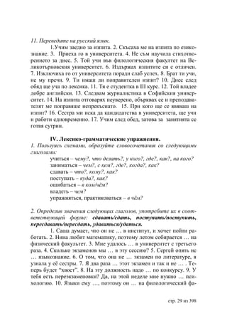 11. Переведите на русский язык.
        1.Учим заедно за изпита. 2. Скъсаха ме на изпита по езико-
знание. 3. Приеха го в университета. 4. Не съм научила стихотво-
рението за днес. 5. Той учи във филологическия факултет на Ве-
ликотърновския университет. 6. Издържах изпитите си с отличен.
7. Изключиха го от университета поради слаб успех. 8. Брат ти учи,
не му пречи. 9. Ти имаш ли поправителен изпит? 10. Днес след
обяд ще уча по лексика. 11. Тя е студентка в ІІІ курс. 12. Той владее
добре английски. 13. Следвам журналистика в Софийския универ-
ситет. 14. На изпита отговарях неуверено, обърквах се и преподава-
телят ме поправяше непрекъснато. 15. При кого ще се явяваш на
изпит? 16. Сестра ми иска да кандидатства в университета, ще учи
и работи едновременно. 17. Учим след обед, затова за занятията се
готвя сутрин.

       IV. Лексико-грамматические упражнения.
1. Пользуясь схемами, образуйте словосочетания со следующими
глаголами:
       учиться – чему?, что делать?, у кого?, где?, как?, на кого?
       заниматься – чем?, с кем?, где?, когда?, как?
       сдавать – что?, кому?, как?
       поступать – куда?, как?
       ошибаться – в ком/чём?
       владеть – чем?
       упражняться, практиковаться – в чём?

2. Определив значения следующих глаголов, употребите их в соот-
ветствующей форме: сдавать/сдать, поступать/поступить,
пересдавать/пересдать, удаваться/удаться.
         1. Саша думает, что он не … в институт, и хочет пойти ра-
ботать. 2. Нина любит математику, поэтому летом собирается … на
физический факультет. 3. Мне удалось … в университет с третьего
раза. 4. Сколько экзаменов мы … в эту сессию? 5. Сергей опять не
… языкознание. 6. О том, что она не … экзамен по литературе, я
узнала у её сестры. 7. Я два раза … этот экзамен и так и не … . Те-
перь будет “хвост”. 8. На эту должность надо … по конкурсу. 9. У
тебя есть переэкзаменовки? Да, на этой неделе мне нужно … пси-
хологию. 10. Языки ему …, поэтому он … на филологический фа-


                                                         стр. 29 из 398
 