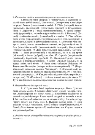 2. Раскройте скобки, употребляя краткие прилагательные.
        1. Водолеи очень (добрый) и (человечный). 2. Женщина-Во-
долей очень (обаятельная), (элегантная), (интересная) в разговоре,
но редко бывает (счастливая) в любви. 3. Рыбы (щедрый), (госте-
приимный), (искренний), (сердечный), (милый) и (очарователь-
ный). 4. Характер у Тельца (противоречивый). 5. Телец (каприз-
ный), (упрямый) по мелочам и (расточительный). 6. Близнецы (ум-
ный), (любознательный), (способный) к языкам. 7. Раки обычно
люди очень (порядочный), (требовательный) к себе, (склонный) к
сентиментальности и самопожертвованию. 8. Мужчины-Раки жи-
вут по своим, только им понятным законам, им (чуждый) логика. 9.
Лев (темпераментный), (импульсивный), (щедрый), (искренний),
(требовательный). 10. Дева (обаятельный), (скромный), (застенчи-
вый). 11. Весы (эгоистичный) и (капризный), но в то же время
(ласковый) и очень (добрый), как дети. 12. Стрелец (энергичный),
(активный), (храбрый), (грубый). 13. Женщина-Стрелец (ориги-
нальный) и (экстравагантный). 14. Земля Стрельцу (малый), он не
всегда знает, чего хочет. 15. Белая кожа слишком (бледная). 16.
Творчество Васнецова (интересный) и (многогранный). 17. (Выра-
зительный) живопись полотна “Богатыри”. 18. (Гармоничный) со-
четания сильных по цветовой насыщенности красок. 19. (Глубокий)
зимний сон природы. 20. Каждое время года по-своему (красивое и
интересное). 21. (Красивые) стройные стволы молодых сосен. 22.
Тут и там (видный) под ними красноватые шляпки поздних грибов.

3. Переведите на болгарский язык.
        1. У Пушкиных была хорошая квартира. Жена Пушкина
была хороша собой. 2. Михаил Леонтьевич дурной человек. Ната-
лья Александровна не дурна собой. 3. Библиотека находится на
правой стороне бульвара. Елена права: Андрей не виноват в этом.
4. Метеорологи обещают на завтра плохую погоду. Александр Сер-
геевич болеет, он очень плох. 5. Пушкин видный поэт. Из окна
спальни Натальи Николаевны видны спящие петербургские дома. 6.
Леонид Максимович купил себе готовый костюм. Студент готов к
контрольной работе.

4. Вместо точек употребите полную или краткую форму прилага-
тельного.


                                                     стр. 291 из 398
 