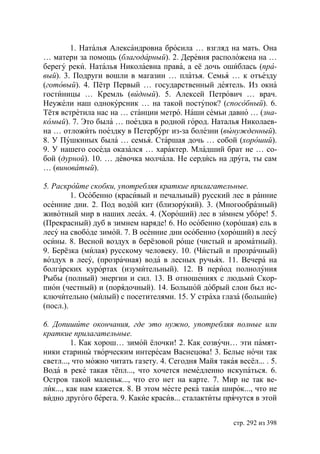 1. Наталья Александровна бросила … взгляд на мать. Она
… матери за помощь (благодарный). 2. Деревня расположена на …
берегу реки. Наталья Николаевна права, а её дочь ошиблась (пра-
вый). 3. Подруги вошли в магазин … платья. Семья … к отъезду
(готовый). 4. Пётр Первый … государственный деятель. Из окна
гостиницы … Кремль (видный). 5. Алексей Петрович … врач.
Неужели наш однокурсник … на такой поступок? (способный). 6.
Тётя встретила нас на … станции метро. Наши семьи давно … (зна-
комый). 7. Это была … поездка в родной город. Наталья Николаев-
на … отложить поездку в Петербург из-за болезни (вынужденный).
8. У Пушкиных была … семья. Старшая дочь … собой (хороший).
9. У нашего соседа оказался … характер. Младший брат не … со-
бой (дурной). 10. … девочка молчала. Не сердись на друга, ты сам
… (виноватый).

5. Раскройте скобки, употребляя краткие прилагательные.
         1. Особенно (красивый и печальный) русский лес в ранние
осенние дни. 2. Под водой кит (близорукий). 3. (Многообразный)
животный мир в наших лесах. 4. (Хороший) лес в зимнем уборе! 5.
(Прекрасный) дуб в зимнем наряде! 6. Но особенно (хорошая) ель в
лесу на свободе зимой. 7. В осенние дни особенно (хороший) в лесу
осины. 8. Весной воздух в берёзовой роще (чистый и ароматный).
9. Берёзка (милая) русскому человеку. 10. (Чистый и прозрачный)
воздух в лесу, (прозрачная) вода в лесных ручьях. 11. Вечера на
болгарских курортах (изумительный). 12. В период полнолуния
Рыбы (полный) энергии и сил. 13. В отношениях с людьми Скор-
пион (честный) и (порядочный). 14. Большой добрый слон был ис-
ключительно (милый) с посетителями. 15. У страха глаза (большие)
(посл.).

6. Допишите окончания, где это нужно, употребляя полные или
краткие прилагательные.
         1. Как хорош… зимой ёлочки! 2. Как созвучн… эти памят-
ники старины творческим интересам Васнецова! 3. Белые ночи так
светл..., что можно читать газету. 4. Сегодня Майя такая весёл... . 5.
Вода в реке такая тёпл..., что хочется немедленно искупаться. 6.
Остров такой маленьк..., что его нет на карте. 7. Мир не так ве-
лик..., как нам кажется. 8. В этом месте река такая широк..., что не
видно другого берега. 9. Какие красив... сталактиты прячутся в этой


                                                        стр. 292 из 398
 