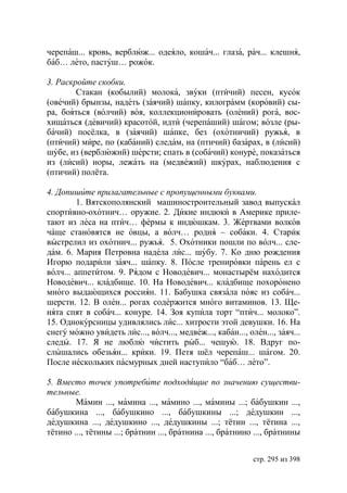 черепаш... кровь, верблюж... одеяло, кошач... глаза, рач... клешня,
баб… лето, пастуш… рожок.

3. Раскройте скобки.
        Стакан (кобылий) молока, звуки (птичий) песен, кусок
(овечий) брынзы, надеть (заячий) шапку, килограмм (коровий) сы-
ра, бояться (волчий) воя, коллекционировать (олений) рога, вос-
хищаться (девичий) красотой, идти (черепаший) шагом; возле (ры-
бачий) посёлка, в (заячий) шапке, без (охотничий) ружья, в
(птичий) мире, по (кабаний) следам, на (птичий) базарах, в (лисий)
шубе, из (верблюжий) шерсти; спать в (собачий) конуре, показаться
из (лисий) норы, лежать на (медвежий) шкурах, наблюдения с
(птичий) полёта.

4. Допишите прилагательные с пропущенными буквами.
        1. Вятскополянский машиностроительный завод выпускал
спортивно-охотнич… оружие. 2. Дикие индюки в Америке приле-
тают из леса на птич… фермы к индюшкам. 3. Жертвами волков
чаще становятся не овцы, а волч… родня – собаки. 4. Старик
выстрелил из охотнич... ружья. 5. Охотники пошли по волч... сле-
дам. 6. Мария Петровна надела лис... шубу. 7. Ко дню рождения
Игорю подарили заяч... шапку. 8. После тренировки парень ел с
волч... аппетитом. 9. Рядом с Новодевич... монастырём находится
Новодевич... кладбище. 10. На Новодевич... кладбище похоронено
много выдающихся россиян. 11. Бабушка связала пояс из собач...
шерсти. 12. В олен... рогах содержится много витаминов. 13. Ще-
нята спят в собач... конуре. 14. Зоя купила торт “птич... молоко”.
15. Однокурсницы удивлялись лис... хитрости этой девушки. 16. На
снегу можно увидеть лис..., волч..., медвеж..., кабан..., олен..., заяч...
следы. 17. Я не люблю чистить рыб... чешую. 18. Вдруг по-
слышались обезьян... крики. 19. Петя шёл черепаш... шагом. 20.
После нескольких пасмурных дней наступило “баб… лето”.

5. Вместо точек употребите подходящие по значению существи-
тельные.
        Мамин ..., мамина ..., мамино ..., мамины ...; бабушкин ...,
бабушкина ..., бабушкино ..., бабушкины ...; дедушкин ...,
дедушкина ..., дедушкино ..., дедушкины ...; тётин ..., тётина ...,
тётино ..., тётины ...; братнин ..., братнина ..., братнино ..., братнины


                                                            стр. 295 из 398
 