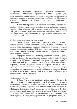 ...; мужнин ..., мужнина ..., мужнино ..., мужнины ...; приятелев...,
приятелева ..., приятелево ..., приятелевы ...; дедов ..., дедова ..., де-
дово ..., дедовы ...; сестрин ..., сестрина ..., сестрино ..., сестрины ...;
женин ..., женина ... женино ... женины ...; Сашин …, Сашина …,
Сашино …, Сашины …; Натальин …, Натальина …, Натальино …,
Натальины … .
          Слова для справок: дом, кабинет, карандаш, галстук, ко-
стюм, учебник, пирог, голос, словарь книга, рубашка, тетрадь,
машина, дача, комната, юбка, шапка, сумка, школа платье, пись-
мо, кресло, пальто, бюро, лицо, сочинение, обещание, одеяло забо-
ты, очки, вещи, книги, тетради, словари, деньги, карандаши, дру-
зья, карты, туфли, сапоги, часы.

6. Допишите окончания, где это нужно.
        а) мамин... сумка, Натальин… кровать, дедов... сад, отцов...
сапоги, дочкин... вещи, бабушкин... очки, мужнин... рубашка, Са-
шин… дочь, приятелев... письмо, Натальин… болезнь , тётин...
платье, дедушкин... кресло, Женин... кофточка, мамин… жизнь,
невесткин… книги, братнин… семья, анютин... глазки, кукушкин...
яйцо, чёртов... колесо;
        б) убрать Натальин… комнату, встретить Сашин… детей,
повесить тётин... юбку, погладить мужнин... брюки, читать Петин...
письмо, есть бабушкин... пирожки, поливать дедушкин... огород,
любоваться анютин... глазками; вдоль дедов... сада, без мамин...
варежек, в папин... пиджаке, гулять по Марсов... полю, в Олин...
сумке, поехать на Соломонов... острова, плавать в Берингов... море,
прилететь на Маршаллов... острова, работать на дядин... фирме,
крутиться на чёртов... колесе, войти в сестрин... комнату, рас-
считывать на Димин... помощь.

7. Раскройте скобки.
        1. Двое (Натальины малютки) теперь здесь, у Ланских. 2.
Павлик положил (мамины деньги) в ящик. 3. Мальчик так смешон в
(дедушкина куртка и отцовы сапоги). 4. В то время фильм
(“Иваново детство”) произвёл сильное впечатление на зрителей. 5.
На берегах (Баренцево море) находятся птичьи базары. 6. На (Со-
ломоновы острова) есть действующие вулканы. 7. Бабушка поса-
дила (анютины глазки). 8. Студенты поехали на экскурсию на (Ма-
маев курган). 9. Экскурсовод рассказывал о (Марьина роща). 10.


                                                             стр. 296 из 398
 