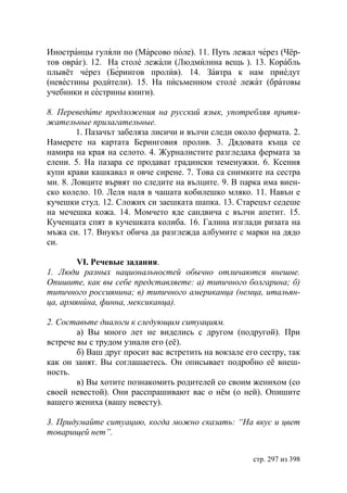 Иностранцы гуляли по (Марсово поле). 11. Путь лежал через (Чёр-
тов овраг). 12. На столе лежали (Людмилина вещь ). 13. Корабль
плывёт через (Берингов пролив). 14. Завтра к нам приедут
(невестины родители). 15. На письменном столе лежат (братовы
учебники и сестрины книги).

8. Переведите предложения на русский язык, употребляя притя-
жательные прилагательные.
        1. Пазачът забеляза лисичи и вълчи следи около фермата. 2.
Намерете на картата Беринговия пролив. 3. Дядовата къща се
намира на края на селото. 4. Журналистите разгледаха фермата за
елени. 5. На пазара се продават градински теменужки. 6. Ксения
купи крави кашкавал и овче сирене. 7. Това са снимките на сестра
ми. 8. Ловците вървят по следите на вълците. 9. В парка има виен-
ско колело. 10. Леля наля в чашата кобилешко мляко. 11. Навън е
кучешки студ. 12. Сложих си заешката шапка. 13. Старецът седеше
на мечешка кожа. 14. Момчето яде сандвича с вълчи апетит. 15.
Кученцата спят в кучешката колиба. 16. Галина изглади ризата на
мъжа си. 17. Внукът обича да разглежда албумите с марки на дядо
си.

        VI. Речевые задания.
1. Люди разных национальностей обычно отличаются внешне.
Опишите, как вы себе представляете: а) типичного болгарина б)
типичного россиянина в) типичного американца (немца, итальян-
ца, армянúна, финна, мексиканца).

2. Составьте диалоги к следующим ситуациям.
        а) Вы много лет не виделись с другом (подругой). При
встрече вы с трудом узнали его (её).
        б) Ваш друг просит вас встретить на вокзале его сестру, так
как он занят. Вы соглашаетесь. Он описывает подробно её внеш-
ность.
        в) Вы хотите познакомить родителей со своим женихом (со
своей невестой). Они расспрашивают вас о нëм (о ней). Опишите
вашего жениха (вашу невесту).

3. Придумайте ситуацию, когда можно сказать: “На вкус и цвет
товарищей нет”.


                                                      стр. 297 из 398
 