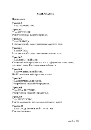 СОДЕРЖАНИЕ

Предисловие
Урок № 1
Тема: ЗНАКОМСТВО.
Урок № 2
Тема: ОБУЧЕНИЕ.
Род и число имëн существительных.
Урок № 3
Тема: ПРИРОДА.
І склонение имëн существительных мужского рода.
Урок № 4
Тема: ПОГОДА.
І склонение имëн существительных среднего рода.
Урок № 5
Тема: ЖИВОТНЫЙ МИР.
Склонение имëн существительных с суффиксами -анин, -янин,
-ин, -ëнок, -онок. Категория одушевлëнности.
Урок № 6
Тема: РАСТИТЕЛЬНЫЙ МИР.
ІІ и ІІІ склонения имëн существительных.
Урок № 7
Тема: ПРОМЫШЛЕННОСТЬ.
Употребление падежей без предлогов.
Урок № 8
Тема: ЕДА. ПИТАНИЕ.
Употребление падежей с предлогами.
Урок № 9
Тема: ИСКУССТВО.
Глагол (спряжение, вид, время, наклонение, залог).
Урок № 10
Тема: ГОРОД. ГОРОДСКОЙ ТРАНСПОРТ.
Глаголы движения.



                                                     стр. 3 из 398
 