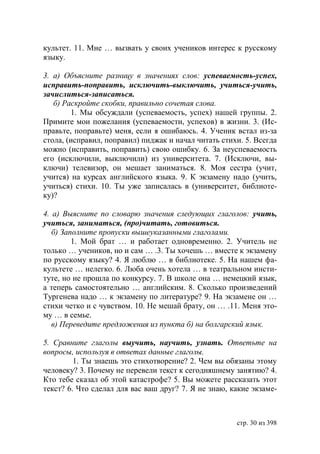 культет. 11. Мне … вызвать у своих учеников интерес к русскому
языку.

3. а) Объясните разницу в значениях слов: успеваемость-успех,
исправить-поправить, исключить-выключить, учиться-учить,
зачислиться-записаться.
   б) Раскройте скобки, правильно сочетая слова.
        1. Мы обсуждали (успеваемость, успех) нашей группы. 2.
Примите мои пожелания (успеваемости, успехов) в жизни. 3. (Ис-
правьте, поправьте) меня, если я ошибаюсь. 4. Ученик встал из-за
стола, (исправил, поправил) пиджак и начал читать стихи. 5. Всегда
можно (исправить, поправить) свою ошибку. 6. За неуспеваемость
его (исключили, выключили) из университета. 7. (Исключи, вы-
ключи) телевизор, он мешает заниматься. 8. Моя сестра (учит,
учится) на курсах английского языка. 9. К экзамену надо (учить,
учиться) стихи. 10. Ты уже записалась в (университет, библиоте-
ку)?

4. а) Выясните по словарю значения следующих глаголов: учить,
учиться, заниматься, (про)читать, готовиться.
   б) Заполните пропуски вышеуказанными глаголами.
         1. Мой брат … и работает одновременно. 2. Учитель не
только … учеников, но и сам … .3. Ты хочешь … вместе к экзамену
по русскому языку? 4. Я люблю … в библиотеке. 5. На нашем фа-
культете … нелегко. 6. Люба очень хотела … в театральном инсти-
туте, но не прошла по конкурсу. 7. В школе она … немецкий язык,
а теперь самостоятельно … английским. 8. Сколько произведений
Тургенева надо … к экзамену по литературе? 9. На экзамене он …
стихи четко и с чувством. 10. Не мешай брату, он … .11. Меня это-
му … в семье.
   в) Переведите предложения из пункта б) на болгарский язык.

5. Сравните глаголы выучить, научить, узнать. Ответьте на
вопросы, используя в ответах данные глаголы.
         1. Ты знаешь это стихотворение? 2. Чем вы обязаны этому
человеку? 3. Почему не перевели текст к сегодняшнему занятию? 4.
Кто тебе сказал об этой катастрофе? 5. Вы можете рассказать этот
текст? 6. Что сделал для вас ваш друг? 7. Я не знаю, какие экзаме-



                                                      стр. 30 из 398
 