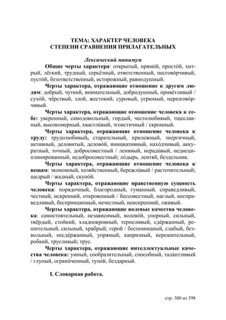 ТЕМА: ХАРАКТЕР ЧЕЛОВЕКА
       СТЕПЕНИ СРАВНЕНИЯ ПРИЛАГАТЕЛЬНЫХ

                     Лексический минимум
      Общие черты характера: открытый, прямóй, простóй, хит-
рый, лëгкий, трудный, серьëзный, ответственный, несговóрчивый,
пустóй, безответственный, осторожный, равнодушный.
      Черты характера, отражающие отношение к другим лю-
дям: добрый, чуткий, внимательный, добродушный, привéтливый /
сухóй, чëрствый, злой, жестокий, суровый, угрюмый, неразговóр-
чивый.
      Черты характера, отражающие отношение человека к се-
бе: уверенный, самодовольный, гордый, честолюбивый, тщеслав-
ный, высокомерный, хвастлúвый, эгоистичный / скромный.
      Черты характера, отражающие отношение человека к
труду: трудолюбивый, старательный, прилежный, энергичный,
активный, деловитый, деловóй, инициативный, нахóдчивый, акку-
ратный, точный, добросовестный / ленивый, нерадúвый, недисци-
плинированный, недобросовестный; лóдырь, лентяй, бездельник.
      Черты характера, отражающие отношение человека к
вещам: экономный, хозяйственный, бережлúвый / расточительный;
щедрый / жадный, скупóй.
      Черты характера, отражающие нравственную сущность
человека: порядочный, благородный, гуманный, справедливый,
честный, искренний, откровенный / бессовестный, наглый, неспра-
ведливый, беспринципный, нечестный, неискренний, лживый.
      Черты характера, отражающие волевые качества челове-
ка: самостоятельный, независимый, волевóй, упорный, сильный,
твëрдый, стойкий, хладнокровный, терпеливый, сдéржанный, ре-
шительный, сильный, храбрый; герой / беспомощный, слабый, без-
вольный, несдéржанный, упрямый, капризный, нерешительный,
робкий, трусливый; трус.
      Черты характера, отражающие интеллектуальные каче-
ства человека: умный, сообразительный, способный, талáнтливый
/ глупый, огранúченный, тупóй, бездарный.

       I. Словарная работа.



                                                   стр. 300 из 398
 