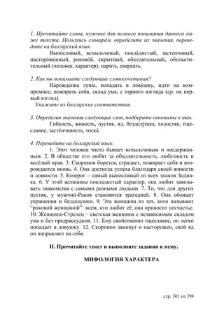1. Прочитайте слова, нужные для полного понимания данного ни-
же текста. Пользуясь словарëм, определите их значения, переве-
дите на болгарский язык.
       Вынóсливый, вспыльчивый, поклáдистый, застенчивый,
насторóженный, роковóй, скрытный, обходительный, обольсти-
тельный (человек, характер), парúть, сверкáть.

2. Как вы понимаете следующие словосочетания?
        Нарождение луны, попадать в ловýшку, идти на ком-
промúсс, пожирать себя, склад ума, с первого взгляда (ср. на пер-
вый взгляд).
  Укажите их болгарские соответствия.

3. Определив значения следующих слов, подберите синонимы к ним.
        Гибкость, живость, пустяк, яд, безделýшка, холостяк, тще-
славие, застéнчивость, тоскá.

4. Переведите на болгарский язык.
        1. Этот человек часто бывает вспыльчивым и несдержан-
ным. 2. В обществе его любят за обходительность, любезность и
весëлый нрав. 3. Скорпион борется, страдает, пожирает себя и воз-
рождается вновь. 4. Она достигла успеха благодаря своей живости
и ловкости. 5. Козерог – самый выносливый из всех знаков Зодиа-
ка. 6. У этой женщины покладистый характер, она любит завязы-
вать знакомства с самыми разными людьми. 7. То, что для других
пустяк, у мужчин-Раков становится трагедией. 8. Она обожает
украшения и безделушки. 9. Эта женщина из тех, кого называют
“роковой женщиной”: всем, кто любит еë, она приносит несчастье.
10. Женщина-Стрелец – светская женщина с независимым складом
ума и без предрассудков. 11. Ему свойственно тщеславие, он легко
попадает в ловушку. 12. Скорпион замкнут и насторожен, свой яд
он направляет на себя.

       ІІ. Прочитайте текст и выполните задания к нему.

                     МИФОЛОГИЯ ХАРАКТЕРА




                                                    стр. 301 из 398
 