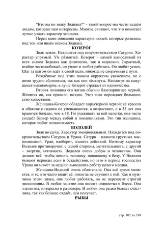 “Кто вы по знаку Зодиака?” – такой вопрос мы часто задаём
людям, которые нам интересны. Многие считают, что это помогает
лучше узнать характер человека.
         Перед вами описания характеров людей, которые родились
под тем или иным знаком Зодиака.
                              КОЗЕРÓГ
         Знак земли. Находится под покровительством Сатурна. Ха-
рактер упрямый. Ум рáзвитый. Козерог – самый выносливый из
всех знаков Зодиака как физически, так и морально. Скрытный,
втайне честолюбивый, он умеет и любит работать. Он любит успех.
Шаг за шагом он идёт к своей цели, никогда не сворачивая с пути.
         Рождённые под этим знаком окружены уважением, но с
ними трудно сблизиться, так как они зáмкнуты. Несмотря на кажу-
щееся высокомерие, в душе Козерог страдает от одиночества.
         Вторая половина его жизни обычно благоприятнее первой.
Женится он, как правило, поздно. Этот знак порождает большин-
ство холостяков.
         Женщина-Козерог обладает характерной чертой: её красота
и обаяние с годами не уменьшаются, а возрастают, и в 35 лет она
нравится больше, чем в 18. Но ухаживать за ней нелегко, она часто
создаëт барьер между собой и поклонниками. Это тип женщины,
которая любит независимость.
                             ВОДОЛЕЙ
         Знак воздуха. Характер эмоциональный. Находится под по-
кровительством Сатурна и Урана. Сатурн – планета грустных вос-
поминаний. Уран, наоборот, планета действий. Поэтому характер
Водолея противоречив: с одной стороны, мечтательность, с другой
– энергия, активность. Водолеи очень добры и человечны. Они
делают всё, чтобы помочь человеку, попавшему в беду. У Водолея
бывают перúоды лени и бездействия, но зато в период господства
Урана он может за неделю выполнить работу целого месяца.
         Женщина-Водолей очень обаятельна. Она всё время меня-
ется, и те, кто часто видит её, никогда не скучают с ней. Как и муж-
чины этого знака, она любит работать, но не переносит строгой
дисциплины. В любое занятие она вносит изящество и блеск. Она
элегантна, интересна в разговоре. В любви она редко бывает счáст-
лива, так как больше отдаёт, чем получает.
                                РЫБЫ



                                                       стр. 302 из 398
 
