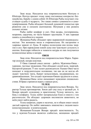 Знак воды. Находится под покровительством Нептуна и
  пúтера. Нептун придает этому знаку постоянные контрасты: бес-
покойство, борьбу с самим собой. От питера Рыбы получают сча-
стлúвую судьбу и мудрость. Это также символ гуманности и само-
пожéртвования. Рыбы обладают большой душевной тонкостью при
рáзвитом уме и сильном скептицизме. Интуиция у них развита
сильнее логики.
        Рыбы любят комфорт и уют. Они щедры, гостеприимны,
искренни, сердечны, но часто бывают грустными. У них хорошая
память и способности к наукам.
        Женщины-Рыбы обладают ярко выраженной индивидуаль-
ностью. Эти женщины милы и очаровательны. Их настроение и
здоровье зависят от Луны. В перúод полнолуния они полны энер-
гии и сил. При нарождении новой луны они чувствуют усталость и
апатию. Благодаря гибкости и тонкости натуры из них получаются
великолепные жёны и матери.
                              ÓВЕН
        Знак огня. Находится под покровительством Марса. Харак-
тер сильный, натура властная.
        У Овна главный смысл жизни – работа. Мужчины-Овны –
хорошие, честные труженики. Они обладают силой воли, энергией,
быстротой реакции. У них талант руководителя. Однако Овен часто
попадает в затруднительное положение, так как он не всегда об-
ладает чувством такта, бывает вспыльчивым, несдéржанным, не-
уравновéшенным. Это создаëт мужчинам-Овнам трудности в семье.
        Женщины-Овны легко овладевают мужскими специально-
стями. В браке стремятся играть главную роль.
                             ТЕЛЕЦ
        Знак земли. Находится под покровительством Венеры. Ха-
рактер Тельца противоречив. Земля даёт ему силу и трезвый ум. А
Венера придаёт солидному и практичному Тельцу мягкость, лю-
бовь к комфорту. Телец любит материальные блага и вместе с тем
расточителен. Он обладает здоровым инстинктом животного, во
всём умеет найти радость.
        Телец капризен, упрям в мелочах, но в общем имеет поклá-
дистый характер. Он любит завязывать знакомства с людьми высо-
копоставленными и влиятельными.
        Женщинам-Тельцам Венера придаёт женственность. То,
что у мужчин-Тельцов является слабостью, женщинам придаёт


                                                    стр. 303 из 398
 