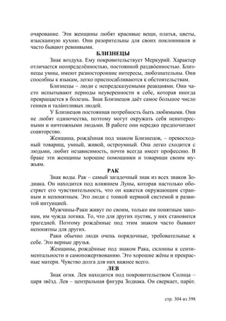 очарование. Эти женщины любят красивые вещи, платья, цветы,
изысканную кухню. Они разорительны для своих поклонников и
часто бывают ревнивыми.
                           БЛИЗНЕЦЫ
        Знак воздуха. Ему покровительствует Меркурий. Характер
отличается неопределённостью, постоянной раздвóенностью. Близ-
нецы умны, имеют разносторонние интересы, любознательны. Они
способны к языкам, легко приспосабливаются к обстоятельствам.
        Близнецы – люди с непредсказуемыми реакциями. Они ча-
сто испытывают периоды неуверенности в себе, которая иногда
превращается в болезнь. Знак Близнецов даёт самое большое число
гениев и талáнтливых людей.
        У Близнецов постоянная потребность быть любимыми. Они
не любят одиночества, поэтому могут окружать себя неинтерес-
ными и ничтожными людьми. В работе они нередко предпочитают
соавторство.
        Женщина, рождённая под знаком Близнецов, – превосход-
ный товарищ, умный, живой, остроумный. Она легко сходится с
людьми, любит независимость, почти всегда имеет профессию. В
браке эти женщины хорошие помощники и товарищи своим му-
жьям.
                              РАК
        Знак воды. Рак – самый загадочный знак из всех знаков Зо-
диака. Он находится под влиянием Луны, которая настолько обо-
стряет его чувствительность, что он кажется окружающим стран-
ным и непонятным. Это люди с тонкой нервной системой и разви-
той интуицией.
        Мужчины-Раки живут по своим, только им понятным зако-
нам, им чужда логика. То, что для других пустяк, у них становится
трагедией. Поэтому рождённые под этим знаком часто бывают
непонятны для других.
        Раки обычно люди очень порядочные, требовательные к
себе. Это верные друзья.
        Женщины, рождённые под знаком Рака, склонны к сенти-
ментальности и самопожертвованию. Это хорошие жёны и прекрас-
ные матери. Чувство долга для них важнее всего.
                              ЛЕВ
        Знак огня. Лев находится под покровительством Солнца –
царя звёзд. Лев – центральная фигура Зодиака. Он сверкает, парúт.


                                                    стр. 304 из 398
 