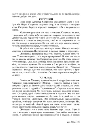 вает у них гнев и слёзы. Они эгоистичны, но в то же время ласковы
и очень добры, как дети.
                           СКОРПИОН
         Знак воды. Характер Скорпиона определяют Марс и Неп-
тун. От Марса Скорпион получает силу, а от Нептуна – могуще-
ство. Скорпион борется, страдает, пожирает себя и возрождается
вновь.
         Основная трудность для него – это жить. С первого взгляда,
у него есть всё, чтобы добиться успеха – энергия, сила, но из-за раз-
дражительного характера у него много врагов. Хотя Скорпион ча-
сто бывает в состоянии раздражения, свой яд он направляет на се-
бя. Он замкнут и насторожен. Но для него это мера защиты, потому
что ему постоянно кажется, что ему угрожают.
         В работе он проявляет железную волю. Никогда не ищет
спасения в иллюзиях. В отношениях с людьми честен и порядочен.
         Женщины, рождённые под этим знаком, бывают двух ти-
пов. У женщин первого типа характер скрытный. В этом они похо-
жи по своему характеру на Скорпионов-мужчин. Не сразу находят
себе партнёра. Сильный характер такой женщины привлекает сла-
бых, пассивных мужчин. Но если она всё же решится на брак, то
всегда помогает мужчине сделать карьеру. Второй тип – “роковая
женщина”. Всюду, где она появляется, она несёт тревогу и при-
носит тем, кто её любит, несчастье. Сильные страсти часто губят и
её саму.
                            СТРЕЛЕЦ
         Знак огня. Характер уравновéшенный, натура философская.
Стрельцу покровительствует пúтер – планета счастья и благо-
получия. Стрельцы бывают двух типов: с одной стороны, это очень
рáзвитые люди, с другой – “примитивные”. Стрелец второго типа
не любит цивилизации. Он энергичен, активен, нравится женщи-
нам. Он храбр, груб, любит приключения и подвиги. Это тип мо-
ряка, солдата, пирата, авантюриста, бродяги. А первый тип – это
учёный, полúтик, мыслитель. Это превосходный исслéдователь,
археóлог, этнóграф, репортёр. Он тоже любит риск, авантюру. Но,
несмотря на весёлый, лёгкий нрав, он часто испытывает тоску.
Земля кажется ему малá, он не всегда знает, чего хочет.
         Женщины этого знака тоже бывают двух типов. Первый
тип – женщина с характером мальчишки. Она любит движение и
спорт. К семейной жизни приспосабливается с трудом. В любой


                                                        стр. 306 из 398
 
