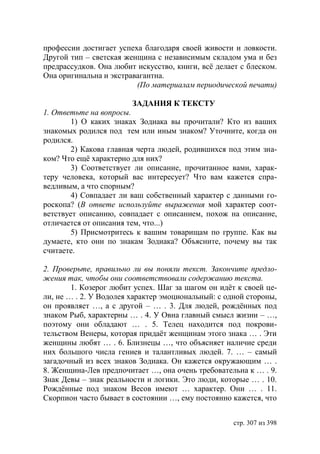 профессии достигает успеха благодаря своей живости и ловкости.
Другой тип – светская женщина с независимым складом ума и без
предрассудков. Она любит искусство, книги, всё делает с блеском.
Она оригинальна и экстравагантна.
                         (По материалам периодической печати)

                         ЗАДАНИЯ К ТЕКСТУ
1. Ответьте на вопросы.
        1) О каких знаках Зодиака вы прочитали? Кто из ваших
знакомых родился под тем или иным знаком? Уточните, когда он
родился.
        2) Какова главная черта людей, родившихся под этим зна-
ком? Что ещё характерно для них?
        3) Соответствует ли описание, прочитанное вами, харак-
теру человека, который вас интересует? Что вам кажется спра-
ведливым, а что спорным?
        4) Совпадает ли ваш собственный характер с данными го-
роскопа? (В ответе используйте выражения мой характер соот-
ветствует описанию, совпадает с описанием, похож на описание,
отличается от описания тем, что...)
        5) Присмотритесь к вашим товарищам по группе. Как вы
думаете, кто они по знакам Зодиака? Объясните, почему вы так
считаете.

2. Проверьте, правильно ли вы поняли текст. Закончите предло-
жения так, чтобы они соответствовали содержанию текста.
        1. Козерог любит успех. Шаг за шагом он идëт к своей це-
ли, не … . 2. У Водолея характер эмоциональный: с одной стороны,
он проявляет …, а с другой – … . 3. Для людей, рождëнных под
знаком Рыб, характерны … . 4. У Овна главный смысл жизни – …,
поэтому они обладают … . 5. Телец находится под покрови-
тельством Венеры, которая придаëт женщинам этого знака … . Эти
женщины любят … . 6. Близнецы …, что объясняет наличие среди
них большого числа гениев и талантливых людей. 7. … – самый
загадочный из всех знаков Зодиака. Он кажется окружающим … .
8. Женщина-Лев предпочитает …, она очень требовательна к … . 9.
Знак Девы – знак реальности и логики. Это люди, которые … . 10.
Рождëнные под знаком Весов имеют … характер. Они … . 11.
Скорпион часто бывает в состоянии …, ему постоянно кажется, что


                                                    стр. 307 из 398
 