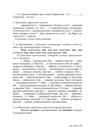 … . 12. Стрельцы бывают двух типов. Первый тип – это …, …, …, а
второй тип – это тип …, …, … .

3. Запомните управление глаголов:
        окружать(чем? – вниманием), обладать (чем? – душевной
тонкостью), попасть (во что? – в затруднительное положение),
отличаться (чем? – раздвоенностью), поддаваться (чему? – искуше-
нию), угрожать (кому? – мне), решиться (на что? – на брак), до-
стичь (чего? – успеха).
  Составьте с ними словосочетания.

4. а) Прочитайте и запомните конструкции, которые использу-
ются при характеристике человека.
        Кому свойственно что, для кого характерно что, кто
склонен к чему, кто одарëн чем, кому присуще что.
    б) Дополните предложения, употребив нужное прилагатель-
ное из пункта а).
        1. Львам … благородство. Им … доброта. Для них … наив-
ность и щедрость. 2. Водолеи … к мечтательности. Но им также …
энергия и активность. Для них … доброта и человечность. 3. Козе-
рогам … выносливость. Для них … настойчивость и честолюбие. 4.
Девам … логика и точность. Для них … любовь к порядку. Они …
аналитическим умом. 5. Для Близнецов … разносторонность инте-
ресов. Им … любознательность. Они … к философии. 6. Для Скор-
пиона … замкнутость. Ему … энергия, сила воли. Часто он бывает
… к раздражительности. 7. Раки … к мистике и сентиментальности.
Им … сильно развитая интуиция. 8. Для Овнов … энергия, быстро-
та реакции. Они … талантом руководителя. 9. Тельцу … здоровый
инстинкт животного. Для него … мягкость, любовь к комфорту. 10.
Весам … спокойный и добродушный нрав. Для них … уравнове-
шенность. 11. Рыбы … душевной тонкостью. Им … гибкость и
сильно развитая интуиция. 12. Стрельцам … энергия, активность.
Для них … любовь к приключениям и путешествиям.

5. а) Определите управление выделенных прилагательных.
          ноша склонен к размышлениям. Он способен на реши-
тельный поступок.




                                                    стр. 308 из 398
 