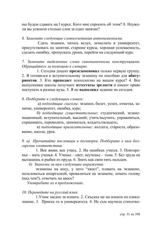 ны будем сдавать на І курсе. Кого мне спросить об этом? 8. Неуже-
ли вы усвоили столько слов за одно занятие?

6. Замените следующие словосочетания антонимичными.
         Сдать экзамен, читать вслух, зачислить в университет,
присутствовать на занятии, старшие курсы, хорошая успеваемость,
сделать ошибку, пропускать уроки, перейти на следующий курс.

7. Замените выделенные слова синонимичными конструкциями.
Обращайтесь за помощью к словарю.
        1. Сегодня доцент проэкзаменовал только первую группу.
2. Я готовился к вступительному экзамену по пособию для абиту-
риентов. 3. Кто преподает психологию на вашем курсе? 4. Все
выпускники школы получают аттестаты зрелости и имеют право
поступать в разные вузы. 5. Я не выполнил задание на сегодня.

8. Подберите к следующим словам:
          а) подходящие глаголы: экзамен, билет, успех, отметка, за-
нятие, университет, ошибка, курс;
         б) подходящие существительные: студенческий, экзаме-
национный, вступительный, высший; учить/выучить, упражняться,
спрашивать, переводить, заниматься, владеть/овладеть;
         в) подходящие прилагательные: коллега, стáроста, образо-
вание, школа, урок.

9. а) Прочитайте пословицы и поговорки. Подберите к ним бол-
гарские соответствия.
        1. Век живи, век учись. 2. На ошибках учатся. 3. Повторе-
нье – мать ученья. 4. Ученье – свет, неученье – тьма. 5. Без труда не
вытащишь и рыбки из пруда. 6. Знать как свои пять пальцев.
    б) Знакомы ли вам следующие выражения:
        экзамены на носу, у него “хвост”, плавать на экзамене,
пользоваться шпаргалкой, провалиться на экзамене, ломать голову
(над чем?), отвечать на авось?
   Употребите их в предложениях.

10. Переведите на русский язык.
        1.Учим заедно за изпита. 2. Скъсаха ме на изпита по езико-
знание. 3. Приеха го в университета. 4. Не съм научила стихотво-


                                                         стр. 31 из 398
 