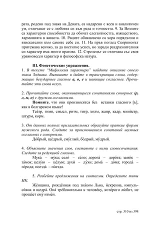 рата, родени под знака на Девата, са надарени с ясен и аналитичен
ум, отличават се с любовта си към реда и точността. 9. За Везните
са характерни способността да обичат елегантността, изяществото,
хармонията в живота. 10. Раците обикновено са хора порядъчни и
взискателни към самите себе си. 11. На пръв поглед Скорпионът
притежава всичко, за да постигне успех, но заради раздразнителния
си характер има много врагове. 12. Стрелецът се отличава със своя
уравновесен характер и философска натура.

      ІІІ. Фонетические упражнения.
1. В тексте “Мифология характера” найдите описание своего
знака Зодиака. Выпишите и дайте в транскрипции слова, содер-
жащие безударные гласные а, о, е и шипящие согласные. Прочи-
тайте эти слова вслух.

2. Прочитайте слова, оканчивающиеся сочетаниями сонорных (р,
л, м, н) с другими согласными.
       Помните, что они произносятся без вставки гласного [ъ],
как в болгарском языке!
       Театр, гимн, смысл, ритм, тигр, холм, жанр, кадр, министр,
штурм, корм.

3. От данных полных прилагательных образуйте краткие формы
мужского рода. Следите за произношением сочетаний шумных
согласных с сонорными.
      Добрый, щедрый, смуглый, бодрый, мудрый.

4. Объясните значения слов, составьте с ними словосочетания.
Следите за редукцией гласных.
      Мука – мука; село – село; дорога – дорога; замок –
замок; целую – целую; духи – духи; дома – дома; города –
города; поезда – поезда.

      5. Разбейте предложения на синтагмы. Определите типы
ИК.
      Женщина, рождённая под знаком Льва, искренна, импуль-
сивна и щедра. Она требовательна к человеку, которого любит, не
прощает ему измен.



                                                    стр. 310 из 398
 