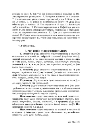 рението за днес. 5. Той учи във филологическия факултет на Ве-
ликотърновския университет. 6. Издържах изпитите си с отличен.
7. Изключиха го от университета поради слаб успех. 8. Брат ти учи,
не му пречи. 9. Ти имаш ли поправителен изпит? 10. Днес след
обяд ще уча по лексика. 11. Тя е студентка в ІІІ курс. 12. Той владее
добре английски. 13. Следвам журналистика в Софийския универ-
ситет. 14. На изпита отговарях неуверено, обърквах се и преподава-
телят ме поправяше непрекъснато. 15. При кого ще се явяваш на
изпит? 16. Сестра ми иска да кандидатства в университета, ще учи
и работи едновременно. 17. Учим след обед, затова за занятията се
готвя сутрин.

      V. Грамматика.

             1. РОД ИМЁН СУЩЕСТВИТЕЛЬНЫХ
        К мужскому роду относятся существительные с нулевым
окончанием и основой на: твёрдый согласный (студент, стол);
мягкий согласный, в том числе названия месяцев и слова на -арь
и -тель (конь, дождь, апрель, сентябрь, библиотекарь, учитель);
шипящий, т. е. ж, ч, ш, щ (нож, мяч, карандаш, товарищ); -а (-я)
(папа, дядя, юноша).
        К женскому роду относятся существительные на: -а (-я)
(парта, студентка, земля); -ость (-есть) (молодость, свежесть); -
пись (летопись, стенопись); -ь, в том числе и после шипящих (лю-
бовь, площадь, мышь, ночь, вещь).
        К среднему роду относятся существительные на -о, -е (се-
ло, море, счастье); -мя (время, имя).
        К общему роду относятся существительные на -а (-я), упо-
требляющиеся как к лицам мужского пола, так и к лицам женского
пола; принадлежность к полу выражается при помощи определяю-
щих слов (круглый сирота – круглая сирота).
        Несклоняемые существительные на гласный относятся к
мужскому роду, если обозначают одушевлённые предметы (ат-
таше, импресарио, кенгуру, шимпанзе), и к среднему роду, если
обозначают неодушевлённые предметы (кино, такси, табу). Ис-
ключение: кофе (м. р. и ср. р.).
        Несклоняемые существительные на гласный и согласный
относятся к женскому роду, если обозначают одушевлённые
предметы (леди, фрау, мадам, мисс).


                                                         стр. 32 из 398
 