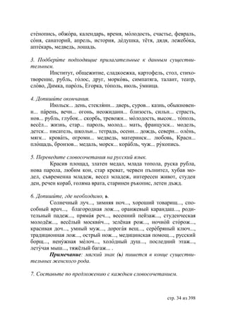 стенопись, обжора, календарь, время, молодость, счастье, февраль,
соня, санаторий, апрель, история, дедушка, тётя, дядя, лежебока,
аптекарь, медведь, лошадь.

3. Подберите подходящие прилагательные к данным существи-
тельным.
        Институт, общежитие, сладкоежка, картофель, стол, стихо-
творение, рубль, голос, друг, морковь, симпатяга, талант, театр,
слово, Димка, пароль, Егорка, тополь, июль, умница.

4. Допишите окончания.
         Июльск... день, стеклянн... дверь, суров... казнь, обыкновен-
н... парень, вечн... огонь, неожиданн... близость, сильн... страсть,
нов... рубль, глубок... скорбь, тревожн... молодость, высок... тополь,
весёл... жизнь, стар... пароль, молод... мать, французск... модель,
детск... писатель, школьн... тетрадь, осенн... дождь, северн... олень,
мягк... кровать, огромн... медведь, материнск... любовь, Красн...
площадь, бронзов... медаль, морск... корабль, чуж... рукопись.

5. Переведите словосочетания на русский язык.
        Красив площад, златен медал, млада топола, руска рубла,
нова парола, любим кон, стар креват, червен пълнител, хубав мо-
дел, съвременна младеж, весел младеж, интересен живот, студен
ден, речен кораб, голяма врата, старинен ръкопис, летен дъжд.

6. Допишите, где необходимо, ь.
        Солнечный луч..., зимняя ноч..., хороший товарищ..., спо-
собный врач..., благородная лож..., оранжевый карандаш..., роди-
тельный падеж..., прямая реч..., весенний пейзаж..., студенческая
молодёж..., весёлый москвич..., зелёная рож..., ночной сторож...,
красивая доч..., умный муж..., дорогая вещ..., серебряный ключ...,
традиционная лож..., острый нож..., медицинская помощ..., русский
борщ..., ненужная мелоч..., холодный душ..., последний этаж...,
летучая мыш..., тяжёлый багаж... .
        Примечание: мягкий знак (ь) пишется в конце существи-
тельных женского рода.

7. Составьте по предложению с каждым словосочетанием.



                                                          стр. 34 из 398
 