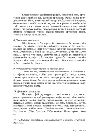Красное яблоко, бесплатный рецепт, свадебный торт, фрук-
товый салат, грибной суп, сложная проблема, пустая банка, госу-
дарственный банк, праздничный вечер, необдуманный поступок,
оригинальный значок, детский рисунок, электрический камин, жёл-
тый лимонад, интересная цитата, массовый психоз, депрессивный
невроз, болгарское войско, белое облако, точный диагноз, хороший
прогноз, последняя стадия, свежий майонез, дружеский визит,
овощной гарнир, чистый бланк.

8. Допишите окончания.
         Обед без суп..., без торт..., без лимонад..., без салат..., без
гарнир..., без яблок...; салат без майонез...; лекарство без рецепт...,
комната без камин...; парк без топол...; небо без облак..; город без
банк..., без войск...; жизнь без психоз..., без невроз...; без казн..., без
медал...; группа без парн...; дым без огн...; огород (б. зеленчукова
градина) без картофел...; без морков...; ручка без стержн...; лес без
медвед..., без олен...; крестьянин без кон..., без лошад...; дом без
мебел...; пройти без очеред... .

9. Переведите словосочетания на русский язык.
        Сладка ябълка, голяма войска, детска значка, смела постъп-
ка, официална визита, любим цитат, руска рубла, млада топола,
компютърна парола, лятна салата, нова рисунка, гореща супа, чист
буркан, частна банка, бял кон, вкусна майонеза, празнична торта,
начален стадий, нова бланка, точна прогноза, тежка диагноза, пряс-
на гарнитура, бяло знаме.

10. Допишите окончания.
        Просторн... фойе, культурн... атташе, авторск... тире, зимн...
ралли, приморск... казино, растворим... кофе, высок... леди, весёл...
пани, хорош... алиби, знаком... жюри, коротк... резюме, актуальн...
интервью, дорог... виски, талантлив... маэстро, московск... метро,
молодёжн... кафе, красив... фламинго, строг... табу, вегетарианск...
меню, опасн... хобби; южн... Тбилиси, сказочн... Гаити, живописн...
По, солнечн... Сочи, безлюдн... Гоби, холодн... Осло, глубок... Кон-
го.

11. Подберите подходящие прилагательные к данным существи-
тельным.


                                                              стр. 35 из 398
 