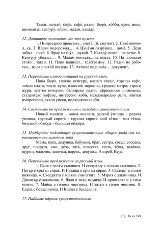 Такси, пальто, кофе, кафе, радио, бюро, хобби, купе, мисс,
шимпанзе, кенгуру, виски, мадам, какаду.

12. Допишите окончания, где это нужно.
          1. Импресарио проверил... счета. (б. сметки). 2. Саке кончи-
л...сь. 3. Виски подорожал... . 4. Цунами разрушил... дома. 5. Леди
забыл... очки. 6. Фрау махнул... рукой. 7. Какаду сидел... на ветке. 8.
Кенгуру убежал... . 9. Мадам опоздал... на поезд. 10. На площади
стоял... такси. 11. Пани написал... телеграмму. 12. Радио не рабо-
тал... из-за плохой погоды. 13. Атташе подписал… документ.

13. Переведите словосочетания на русский язык.
        Ново бюро, голямо кенгуру, военен аташе, горещо кафе,
зимно палто, чисто купе, известен парвеню, градско метро, строго
жури, кратко интервю, българско радио, африканско шимпанзе,
студентско кафене, интересно хоби, международно рали, опитен
импресарио, скъпо уиски, подходящо алиби.

14. Составьте по предложению с каждым словосочетанием.
       Новый коллега – новая коллега, редкий умница – редкая
умница, круглый сирота – круглая сирота, мой тёзка – моя тёзка,
большой обжора – большая обжора.

15. Подберите подходящее существительное общего рода для ха-
рактеристики каждого лица.
       Мама, папа, дедушка, бабушка, брат, сестра, сосед, соседка,
друг, подруга, сын, дочь, зять, невестка, тесть, тёща, золовка,
шурин, мальчик, девочка, парень, девушка, Андрей, Вера.

16. Переведите предложения на русский язык.
        1. Ваня е голям сънливец. И сестра му е голяма сънливка. 2.
Петър е кръгъл сирак. И Наташа е кръгъл сирак. 3. Съседът е голям
пияница. 4. Съседката е голяма симпатяга. 5. Мария е лакомница. И
Димитър е лакомник. 6. Валя е тихо момиче. И приятелят и е тихо
момче. 7. Майка е голяма чистница. И татко е голям чистник. 8.
Елена е безделничка. И Кирил е безделник.

17. Найдите парные существительные.



                                                          стр. 36 из 398
 