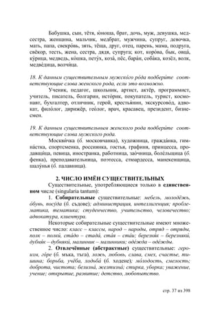Бабушка, сын, тётя, юноша, брат, дочь, муж, девушка, мед-
сестра, женщина, мальчик, медбрат, мужчина, супруг, девочка,
мать, папа, свекровь, зять, тёща, друг, отец, парень, мама, подруга,
свёкор, тесть, жена, сестра, дядя, супруга; кот, корова, бык, овца,
курица, медведь, кошка, петух, коза, пёс, баран, собака, козёл, волк,
медведица, волчица.

18. К данным существительным мужского рода подберите соот-
ветствующие слова женского рода, если это возможно.
        Ученик, педагог, школьник, артист, актёр, программист,
учитель, писатель, болгарин, историк, покупатель, турист, космо-
навт, бухгалтер, отличник, герой, крестьянин, экскурсовод, адво-
кат, филолог, дирижёр, геолог, врач, красавец, президент, бизне-
смен.

19. К данным существительным женского рода подберите соот-
ветствующие слова мужского рода.
        Москвичка (б. московчанка), художница, гражданка, гим-
настка, спортсменка, россиянка, гостья, графиня, принцесса, про-
давщица, певица, иностранка, работница, заочница, болельщица (б.
фенка), преподавательница, поэтесса, стюардесса, манекенщица,
шалунья (б. палавница).

           2. ЧИСЛО ИМЁН СУЩЕСТВИТЕЛЬНЫХ
        Существительные, употребляющиеся только в единствен-
ном числе (singularia tantum):
        1. Собирательные существительные: мебель, молодёжь,
обувь, посуда (б. съдове) администрация, интеллигенция пробле-
матика, тематика студенчество, учительство, человечество
адвокатура, клиентура.
        Некоторые собирательные существительные имеют множе-
ственное число: класс – классы, народ – народы, отряд – отряды,
полк – полки, стадо – стада, стая – стаи березняк – березняки,
дубняк – дубняки, малинник – малинники одежда – одежды.
        2. Отвлечённые (абстрактные) существительные: геро-
изм, г ре (б. мъка, тъга), ложь, любовь, слава, смех, счастье, ти-
шина борьба, учёба, ходьба (б. ходене) молодость, смелость
доброта, чистота белизна, желтизна стирка, уборка уважение,
учение открытие, развитие детство, любопытство.


                                                         стр. 37 из 398
 