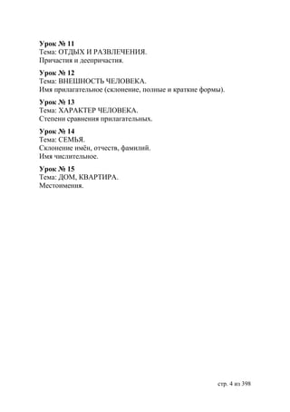Урок № 11
Тема: ОТДЫХ И РАЗВЛЕЧЕНИЯ.
Причастия и деепричастия.
Урок № 12
Тема: ВНЕШНОСТЬ ЧЕЛОВЕКА.
Имя прилагательное (склонение, полные и краткие формы).
Урок № 13
Тема: ХАРАКТЕР ЧЕЛОВЕКА.
Степени сравнения прилагательных.
Урок № 14
Тема: СЕМЬЯ.
Склонение имëн, отчеств, фамилий.
Имя числительное.
Урок № 15
Тема: ДОМ, КВАРТИРА.
Местоимения.




                                                    стр. 4 из 398
 