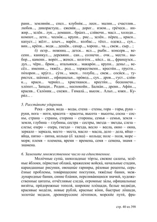 ранн... земляник..., спел... клубник..., лесн... малин..., счастлив...
любов..., дикорастущ... ежевик..., дорог... изюм..., греческ... ин-
жир..., зелён... лук..., домашн... брынз..., сливочн... масл..., холодн...
компот..., летн... чеснок..., крупн... рис..., зелён... перец..., красн...
капуст...; жёлт... алыч..., варён... колбас..., тёпл... одежд..., сух...
вин..., крепк... водк..., дешёв... сахар..., хорош... ча..., свеж... сыр... ;
         б) остр... ножниц..., детск... ясл..., рыбн... консерв..., ве-
сенн... каникул..., деревянн... сан..., солнечн... очк..., местн... вы-
бор..., каменн... ворот..., женск... колготк..., кисл... щ..., французск...
дух..., чёрн... брюк..., итальянск... макарон..., крупн... деньг..., ве-
сёл... именин..., тяжёл... род..., торжественн... крестин..., грустн...
похорон..., кругл... сутк..., мясн... голубц..., свеж... сосиск..., ту-
ристск... шахмат..., официальн... провод..., сух... дров..., густ... слив-
к..., красн... чернил..., христианск... крестин..., бесконечн...
хлопот..., Западн... Родоп..., неспокойн... Балкан..., древн... Афин...,
красив... Салоник..., снежн... Гимала..., высок... Альп..., южн... Ку-
рил... .

5. Расставьте ударения.
        Река – реки, вода – воды, стена – стены, гора – горы, рука –
руки, нога – ноги, красота – красоты, высота – высоты, сосна – сос-
ны, страна – страны, сторона – стороны, семья – семьи, земля –
земли, глубина – глубины, сестра – сестры, звезда – звезды, слеза –
слезы; озеро – озера, гнездо – гнезда, весло – весла, окно – окна,
зеркало – зеркала, место – места, масло – масла, дело – дела, яйцо –
яйца, пятно – пятна, кольцо (б. халка) – кольца; поле – поля, море –
моря; племя – племена, время – времена, семя – семена, знамя –
знамена.

6. Замените множественное число на единственное.
        Молочные супы, шоколадные торты, свежие салаты, зелё-
ные яблоки, перистые облака, вражеские войска, начальные стадии,
карандашные рисунки, овощные гарниры, разовые рецепты, серь-
ёзные проблемы, товáрищеские поступки, тяжёлые банки, меж-
дународные банки, синие бланки, переливающиеся значки, художе-
ственные цитаты, отчётливые следы, огромные залы, официальные
визиты, придорожные тополя, широкие площади, белые медведи,
красивые модели, новые рубли, красные кони, быстрые лошади,
золотые медали, древнерусские летописи, морские пути, фра-


                                                               стр. 40 из 398
 