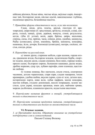 кийские росписи, белые вина, чистые воды, вкусные сыры, импорт-
ные чаи, болгарские меды, кислые алычи, максимальные глубины,
подземные красоты, безымянные высоты.

7. Приведите формы единственного числа, если это возможно.
        Глаза, люди, дети, газеты, друзья, галстуки (б. вра-
товръзки), сверстники (б. връстници), артисты, огоньки, слова, сек-
реты, голоса, певцы, души, деревья, минуты, стихи, результаты,
кегли, губы (б. устни), весы, дары, братья, двери, мальчики,
струны, силы, очи, прятки, часы, списки, руки, ошибки, каникулы,
Рыбы (созвездие), сутки, именины, брюки, шахматы, консервы,
ножницы, ясли, дочери, Близнецы (созвездие), матери, сосиски, ли-
стья, соседи, роды.

8. Переведите на русский язык.
        а) зимни дрехи, старинни мебели, едри къпини, горски яго-
ди, градински ягоди, българска младеж, политически борби, спорт-
но ходене, вкусни дюли, сладки смокини, бяло вино, горещо мляко,
пресен салам, българско сирене, балкански кашкавал, руска водка,
дребни моркови, едър лук, хубави картофи, сини пламъци, щастли-
ви любови.
        б) голяма ножица, бял панталон, скъпи очила, електронен
часовник, детски чорапогащи, стари пари, сладки макарони, топли
кренвирши, удобна шейна, вкусни сърми, супа от зеле, детски шах,
исторически порти, нови ясли, хубав парфюм, месни консерви,
местни избори, студено денонощие, весело изпращане, зелено ма-
стило, сухи дърва, коледни празници, имен ден, майчини грижи,
морски дълбочини, планински красоти, недостъпни височини.

9. Перечислите названия фруктов и овощей, употребляющиеся
только в единственном числе.

10. Перечислите названия продуктов питания, употребляющиеся
только в единственном или только во множественном числе.

        VI. Речевые задания.
1. а) Прочитайте тексты. Обратите внимание на употребление
подчëркнутых слов и словосочетаний.
                    Письмо Степану Волкову


                                                       стр. 41 из 398
 