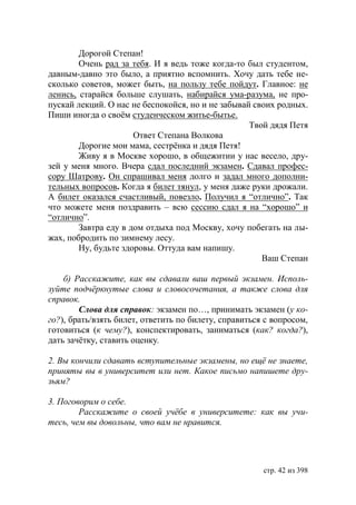 Дорогой Степан!
        Очень рад за тебя. И я ведь тоже когда-то был студентом,
давным-давно это было, а приятно вспомнить. Хочу дать тебе не-
сколько советов, может быть, на пользу тебе пойдут. Главное: не
ленись, старайся больше слушать, набирайся ума-разума, не про-
пускай лекций. О нас не беспокойся, но и не забывай своих родных.
Пиши иногда о своëм студенческом житье-бытье.
                                                   Твой дядя Петя
                      Ответ Степана Волкова
        Дорогие мои мама, сестрёнка и дядя Петя!
        Живу я в Москве хорошо, в общежитии у нас весело, дру-
зей у меня много. Вчера сдал последний экзамен. Сдавал профес-
сору Шатрову. Он спрашивал меня долго и задал много дополни-
тельных вопросов. Когда я билет тянул, у меня даже руки дрожали.
А билет оказался счастливый, повезло. Получил я “отлично”. Так
что можете меня поздравить – всю сессию сдал я на “хорошо” и
“отлично”.
        Завтра еду в дом отдыха под Москву, хочу побегать на лы-
жах, побродить по зимнему лесу.
        Ну, будьте здоровы. Оттуда вам напишу.
                                                      Ваш Степан

    б) Расскажите, как вы сдавали ваш первый экзамен. Исполь-
зуйте подчëркнутые слова и словосочетания, а также слова для
справок.
        Слова для справок: экзамен по…, принимать экзамен (у ко-
го?), брать/взять билет, ответить по билету, справиться с вопросом,
готовиться (к чему?), конспектировать, заниматься (как? когда?),
дать зачётку, ставить оценку.

2. Вы кончили сдавать вступительные экзамены, но ещё не знаете,
приняты вы в университет или нет. Какое письмо напишете дру-
зьям?

3. Поговорим о себе.
        Расскажите о своей учёбе в университете: как вы учи-
тесь, чем вы довольны, что вам не нравится.




                                                       стр. 42 из 398
 