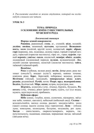 4. Расскажите анекдот из жизни студентов, который вы когда-
нибудь слышали или читали.

УРОК № 3

                 ТЕМА: ПРИРОДА
       I СКЛОНЕНИЕ ИМЁН СУЩЕСТВИТЕЛЬНЫХ
                 МУЖСКОГО РОДА

                      Лексический минимум
        Формы земной поверхности:
        Равнúна, равнинный; степь ж., степнóй; пóле, полевóй;
долúна; низúна, низинный; пустыня, пустынный. Возвышен-
ность; холм (полóгий, крутóй холм), холмистый; оврáг; обрыв;
горá (вершина, пик, подножье, склоны горы), горный (горный воз-
дух), гористый (гористая местность), гóры мн., горка; кургáн; гор-
ный перевáл; ущéлье; скала, скалистый; пещéра; обвáл; леднúк,
ледникóвый (ледниковый период); вулкан, вулканический. Лес,
леснóй (лесная тропинка), лесистый (лесистая местность); тайга,
таёжный (таёжный край).
        Водоëмы:
        Река (глубокая, мелкая река); истóк, ýстье реки; река вы-
текает (откуда?), впадает (куда?); верхнее, нижнее течение,
извúлина реки; берег, береговóй, побережье; водопад; разлúв.
Истóчник (тёплый, холодный), минеральные вóды; ключ,
роднúк, родникóвый. Ручéй, поток. Óзеро, пруд, водохранúлище.
Болóто, болóтистый. Мóре, океан; остров, полуостров, мыс.
        Журчáть, клокотáть (-очý, -óчешь), бурлúть, бýлькать. Ро-
котать (-очý, -óчешь), рóкот (рокот моря), гудéть, гул (гул воды),
шуметь, шум (шум волн), прибывать.
        Небесная сфера:
        Нéбо (синее, голубое, ясное, солнечное, пáсмурное, звëзд-
ное небо; темнеет, светлеет), небесный (небесный свод). Солнце –
всходить/взойти, восход солнца, рассвет; заходить/зайти, заход
(закат) солнца; высота солнца (над горизонтом). Луна – отблеск
луны, новолуние, полнолуние, безлуние, полумесяц, рог луны.
Звезда – сиять/засиять, сверкать/засверкать, мерцать, гас-
нуть/погаснуть; падающая, сияющая, мерцающая звезда; звëздный
(звëздная ночь).


                                                      стр. 43 из 398
 