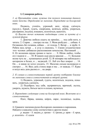І. Словарная работа.
1. а) Прочитайте слова, нужные для полного понимания данного
ниже текста. Определите их значения. Переведите на болгарский
язык.
         Поджать, утопúть, угрюмый, визг, мýсор, сдóхнуть
(прост.), бурый, гудеть, сморóдина, возúться, рубéц, упереться,
растéрянно, подлúза, изнывать, колотúться, щекотать.
   б) Вместо точек вставьте подходящие слова из пункта а) в
нужной форме.
         1. Девочка любила сидеть на припёке, … под себя ноги, и
читать. 2. Старик … смотрел на нас. 3. Меня разбудил … собаки. 4.
Оставшись без хозяина, собака … от голода. 5. Ветер … в трубе. 6.
Ребята весь вечер … в углу и смеялись. 7. Своим угодничеством
этот человек добивался расположения начальства. Настоящий … .
8. От волнения сердце громко и часто … . 9. Пёсик любил, чтобы
его гладили и … . 10. В нашем саду росла красная … . 11. Большая
волна чуть не ... купающихся детей. 12. В зоопарке мы наблюдали с
интересом и белых, и ... медведей. 13. Лоб его был покрыт ... . 14.
Он ... и никак не хотел уходить. 15. Мальчик сильно волновался и
смотрел ... . 16. Весь день стояла жара и мы ... от жажды. 17. Куры
и петух весь день рылись в ... на дворе.

2. К словам и словосочетаниям первой группы подберите близкие
по значению слова и словосочетания из второй группы.
        1) Поджать, угрюмый, гудеть, колотиться, подлиза, изны-
вать, упереться, сдохнуть.
        2) Подобрать под себя, заупрямиться, мрачный, льстец,
умереть, шуметь, биться часто и сильно, мучиться.

3. Переведите следующие слова на болгарский язык. Включите их в
словосочетания.
        Плот, бáржа, шишка, шóрох, овраг, половóдье, льдúна,
кров.

4. Сравните значения руско-болгарских омонимов и паронимов.
Найдите к каждому слову соответствие в другом языке:
        р. жадно – б. жадно, р. грозно – б. грозно, р. кров – б. кръв,
р. колотить – б. клатя


                                                          стр. 44 из 398
 