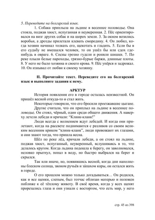 5. Переведите на болгарский язык.
        1. Собака приплыла на льдине в весеннее половодье. Она
стояла, поджав хвост, испуганная и неуверенная. 2. Пёс ориентиро-
вался на визг других собак и на шорох земли. 3. За окном возились
воробьи, а дрозды прилетали клевать смородину. 4. Он любил, ко-
гда хозяин начинал толкать его, щекотать и гладить. 5. Если бы в
его судьбу не вмешался человек, то он ушëл бы или сдох где-
нибудь в овраге. 6. Сосны грозно гудели и роняли шишки. 7. По
реке плыли белые пароходы, грязно-бурые баржи, длинные плоты.
8. У него не было хозяина и своего крова. 9. Пёс упёрся и задрожал.
10. Он изнывал от любви к своему хозяину.

        ІІ. Прочитайте текст. Переведите его на болгарский
язык и выполните задания к нему.

                            АРКТУР
        История появления его в городе осталась неизвестной. Он
пришёл весной откуда-то и стал жить.
        Некоторые говорили, что его бросили проезжавшие цыгане.
        Другие считали, что он приплыл на льдине в весеннее по-
ловодье. Он стоял, чёрный, один среди общего движения. А навер-
ху летели лебеди и кричали: “Клинк-кланк!”
        Люди всегда с волнением ждут лебедей. И когда они при-
летают, когда на рассвете поднимаются с разливов со своим вели-
ким весенним криком “клинк-кланк”, люди провожают их глазами,
и они знают тогда, что пришла весна.
        Шёл по реке лёд, кричали лебеди, а он стоял на льдине,
поджав хвост, испуганный, неуверенный, вслушиваясь в то, что
делалось кругом. Когда льдина подошла к берегу, он заволновался,
неловко прыгнул, попал в воду, но быстро выбрался на берег и
скрылся.
        Так или иначе, но, появившись весной, когда дни наполне-
ны блеском солнца, звоном ручьёв и зáпахом коры, он остался жить
в городе.
        О его прошлом можно только догадываться… Он родился,
как и все щенки, слепым, был тотчас облизан матерью и положен
поближе к её тёплому животу. В своё время, когда у всех щенят
прорезались глаза и они узнали с восторгом, что есть мир, у него



                                                       стр. 45 из 398
 
