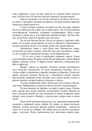 тоже открылись глаза, но ему никогда не суждено было увидеть
свет. Он был слеп. И для него настала горькая и трудная жизнь.
         Как-то случилось, что его не утопили и не убили. Он остал-
ся жить и претерпел великие мытарства, которые раньше времени
закалили и ожесточили его.
         У него не было хозяина, который дал бы ему кров, кормил
бы его и заботился бы о нём, как о своем друге. Он стал бездомным
псом-бродягой, угрюмым, неловким, недоверчивым. Мать скоро
потеряла к нему, как и к его братьям, всякий интерес. Он был гря-
зен, часто болел, рылся в мусоре, выл, как волк.
         Он не мог быстро бегать. Когда он дрался с другими соба-
ками, он не видел своих врагов, он кусал и бросался, ориентируясь
на шум дыхания, на визг и на шорох земли под лапами врагов.
         Неизвестно, какое у него было имя. Неизвестно также,
остался бы он жить в городе, ушёл бы или сдох где-нибудь в овра-
ге, но в судьбу его вмешался человек, и всё переменилось.
         ... В то лето я жил в маленьком северном городе. Город
стоял на берегу реки. По реке плыли белые пароходы, грязно-бурые
баржи, длинные плоты. У берега стояла пристань, пахнувшая ры-
бой и сыростью.
         Вокруг города по низким, пологим холмам раскинулись
лесá, могучие, нетронутые. В лесах попадались большие лугá и
глухие озёра с огромными старыми сóснами по берегáм. Сóсны всё
время тихонько шумели. Когда же с Ледовитого океана задувал
прохладный, влажный ветер, нагоняя тучи, сосны грозно гудели и
роняли шишки, которые крепко стукались о землю.
         Это был необычный город. Почти всё лето стояли в нём бе-
лые ночи. Нáбережная и улицы его были тихими и задумчивыми.
         Я снял комнату на окрáине, на верху старого дома. Хозяин
мой, доктор, был вечно занятый, молчаливый человек. Раньше он
жил с большой семьёй, но двух сыновей его убили на фронте, жена
умерла, дочь уехала в Москву, и доктор жил теперь один и лечил
детей.
         Окно моей комнаты выходило в сад, заросший смородиной,
малиной и крапивой вдоль забора. По утрам за окном возились
воробьи, тучами налетали дрозды клевать смородину – доктор не
гонял их и ягоду не собирал. На забор иногда взлетали соседские
куры с петухом. Петух громогласно пел, вытягивал кверху шею,



                                                       стр. 46 из 398
 