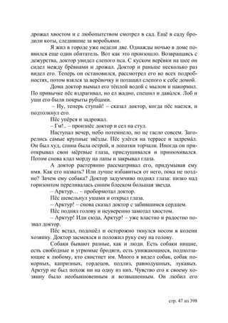 дрожал хвостом и с любопытством смотрел в сад. Ещё в саду бро-
дили коты, следившие за воробьями.
        Я жил в городе уже недели две. Однажды ночью в доме по-
явился еще один обитатель. Вот как это произошло. Возвращаясь с
дежурства, доктор увидел слепого пса. С куском верёвки на шее он
сидел между брёвнами и дрожал. Доктор и раньше несколько раз
видел его. Теперь он остановился, рассмотрел его во всех подроб-
ностях, потом взялся за верёвочку и потащил слепого к себе домой.
        Дома доктор вымыл его тёплой водой с мылом и накормил.
По привычке пёс вздрагивал, но ел жадно, спешил и давúлся. Лоб и
уши его были покрыты рубцами.
         – Ну, теперь ступай! – сказал доктор, когда пёс наелся, и
подтолкнул его.
        Пёс упëрся и задрожал.
        – Гм!.. – произнëс доктор и сел на стул.
        Наступал вечер, небо потемнело, но не гасло совсем. Заго-
релись самые крупные звёзды. Пёс улёгся на террасе и задремáл.
Он был худ, спина была острой, и лопатки торчали. Иногда он при-
открывал свои мёртвые глаза, прислушивался и принюхивался.
Потом снова клал морду на лапы и закрывал глаза.
        А доктор растерянно рассматривал его, придумывая ему
имя. Как его назвать? Или лучше избавиться от него, пока не позд-
но? Зачем ему собака? Доктор задумчиво поднял глаза: низко над
горизонтом переливалась синим блеском большая звезда.
        – Арктур… – пробормотал доктор.
        Пёс шевельнул ушами и открыл глаза.
        – Арктур! – снова сказал доктор с забившимся сердцем.
        Пёс поднял голову и неуверенно замотал хвостом.
        – Арктур! Иди сюда, Арктур! – уже властно и радостно по-
звал доктор.
        Пёс встал, подошёл и осторожно ткнулся носом в колени
хозяину. Доктор засмеялся и положил руку ему на голову.
        Собаки бывают разные, как и люди. Есть собаки нищие,
есть свободные и угрюмые бродяги, есть унижающиеся, подполза-
ющие к любому, кто свистнет им. Много я видел собак, собак по-
корных, капризных, гордецов, подлиз, равнодушных, лукавых.
Арктур не был похож ни на одну из них. Чувство его к своему хо-
зяину было необыкновенным и возвышенным. Он любил его



                                                      стр. 47 из 398
 