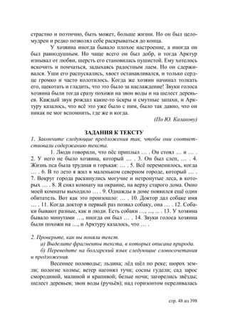 страстно и поэтично, быть может, больше жизни. Но он был цело-
мудрен и редко позволял себе раскрываться до конца.
        У хозяина иногда бывало плохое настроение, а иногда он
был равнодушным. Но чаще всего он был добр, и тогда Арктур
изнывал от любви, шерсть его становилась пушистой. Ему хотелось
вскочить и помчаться, задыхаясь радостным лаем. Но он сдержи-
вался. Уши его распускались, хвост останавливался, и только серд-
це громко и часто колотилось. Когда же хозяин начинал толкать
его, щекотать и гладить, что это было за наслаждение! Звуки голоса
хозяина были тогда сразу похожи на звон воды и на шелест деревь-
ев. Каждый звук рождал какие-то úскры и смутные запахи, и Арк-
туру казалось, что всë это уже было с ним, было так давно, что он
никак не мог вспомнить, где же и когда.
                                                 (По Ю. Казакову)

                     ЗАДАНИЯ К ТЕКСТУ
1. Закончите следующие предложения так, чтобы они соответ-
ствовали содержанию текста.
        1. Люди говорили, что пëс приплыл … . Он стоял … и … .
2. У него не было хозяина, который … . 3. Он был слеп, … . 4.
Жизнь пса была трудная и горькая: … . 5. Всё переменилось, когда
… . 6. В то лето я жил в маленьком северном городе, который … .
7. Вокруг города раскинулись могучие и нетронутые леса, в кото-
рых … . 8. Я снял комнату на окраине, на верху старого дома. Окно
моей комнаты выходило … . 9. Однажды в доме появился ещë один
обитатель. Вот как это произошло: … . 10. Доктор дал собаке имя
… . 11. Когда доктор в первый раз позвал собаку, она … . 12. Соба-
ки бывают разные, как и люди. Есть собаки …, ..., ... . 13. У хозяина
бывало минутами …, иногда он был … . 14. Звуки голоса хозяина
были похожи на …, и Арктуру казалось, что … .

2. Проверьте, как вы поняли текст.
    а) Выделите фрагменты текста, в которых описана природа.
    б) Переведите на болгарский язык следующие словосочетания
и предложения.
        Весеннее половодье; льдина; лëд шëл по реке; шорох зем-
ли; пологие холмы; ветер нагонял тучи; сосны гудели; сад зарос
смородиной, малиной и крапивой; белые ночи; загорелись звëзды;
шелест деревьев; звон воды (ручьëв); над горизонтом переливалась


                                                         стр. 48 из 398
 
