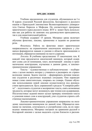 ПРЕДИСЛОВИЕ

        Учебник предназначен для студентов, обучающихся на І и
ІІ курсах отделений Русской филологии, Болгарского и русского
языков и Прикладной лингвистики Великотырновского универси-
тета Святых Кирилла и Мефодия. Он соответствует программе
практического курса русского языка ВТУ и может быть использо-
ван как для работы на занятиях под руководством преподавателя,
так и для самостоятельной работы.
        Учебник содержит 15 уроков. Материал урока включает
обучение фонетике, лексике, грамматике и задания по развитию
речи.
        Фонетика. Работа по фонетике имеет практическую
направленность: на ограниченном лексическом материале у уча-
щихся формируются навыки и умения в области произношения и
интонации, обращается внимание на место ударения.
        Лексика. В учебнике представлены 15 лексических тем. К
каждой теме предлагается лексический минимум, который содер-
жит слова для её понимания, текст, включающий лексику и грам-
матические конструкции, изучаемые в данном уроке, и лексико-
грамматические упражнения.
        Тексты – художественные и публицистические – подбира-
лись с целью вызвать интерес у учащихся и расширить их страно-
ведческие знания. Задача текстов – сформировать речевое поведе-
ние студентов в различных языковых ситуациях. Они переводят
новые слова самостоятельно, опираясь на словарь. Однако обуче-
ние использованию новой лексики осуществляется под руковод-
ством преподавателя. Цель упражнений в разделе “Словарная рабо-
та” – подготовить студентов к восприятию текста, снять возможные
трудности, которые могут возникнуть при чтении или аудировании.
Послетекстовые задания имеют целью проверку понимания текста
и усвоения новых слов и конструкций, учат студентов строить соб-
ственные высказывания.
        Лексико-грамматические упражнения направлены на овла-
дение лексическим минимумом по данной теме. Обращается вни-
мание на значения, сочетаемость и употребление слов, на их пере-
водные эквиваленты. Материал построен на сравнении русской и
болгарской лексики с целью выделить случаи близости и расхож-



                                                     стр. 5 из 398
 