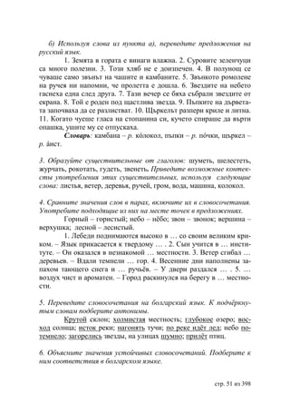 б) Используя слова из пункта а), переведите предложения на
русский язык.
         1. Земята в гората е винаги влажна. 2. Суровите зеленчуци
са много полезни. 3. Този хляб не е доизпечен. 4. В полунощ се
чуваше само звънът на чашите и камбаните. 5. Звънкото ромолене
на ручея ни напомни, че пролетта е дошла. 6. Звездите на небето
гаснеха една след друга. 7. Тази вечер се бяха събрали звездите от
екрана. 8. Той е роден под щастлива звезда. 9. Пъпките на дървета-
та започваха да се разлистват. 10. Щъркелът разпери криле и литна.
11. Когато чуеше гласа на стопанина си, кучето спираше да върти
опашка, ушите му се отпускаха.
         Словарь: камбана – р. кóлокол, пъпки – р. пóчки, щъркел –
р. áист.

3. Образуйте существительные от глаголов: шуметь, шелестеть,
журчать, рокотать, гудеть, звенеть. Приведите возможные контек-
сты употребления этих существительных, используя следующие
слова: листья, ветер, деревья, ручей, гром, вода, машина, колокол.

4. Сравните значения слов в парах, включите их в словосочетания.
Употребите подходящие из них на месте точек в предложениях.
        Горный – гористый; небо – нёбо; звон – звонок; вершина –
верхушка; лесной – лесистый.
        1. Лебеди поднимаются высоко в … со своим великим кри-
ком. – Язык прикасается к твердому … . 2. Сын учится в … инсти-
туте. – Он оказался в незнакомой … местности. 3. Ветер сгибал …
деревьев. – Вдали темнели … гор. 4. Весенние дни наполнены за-
пахом тающего снега и … ручьëв. – У двери раздался … . 5. …
воздух чист и ароматен. – Город раскинулся на берегу в … местно-
сти.

5. Переведите словосочетания на болгарский язык. К подчëркну-
тым словам подберите антонимы.
       Крутой склон; холмистая местность; глубокое озеро; вос-
ход солнца; исток реки; нагонять тучи; по реке идëт лед; небо по-
темнело; загорелись звезды, на улицах шумно; прилëт птиц.

6. Объясните значения устойчивых словосочетаний. Подберите к
ним соответствия в болгарском языке.


                                                      стр. 51 из 398
 