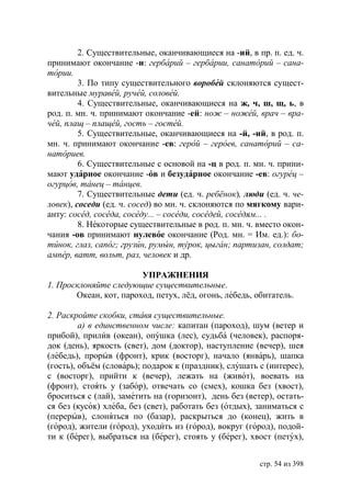 2. Существительные, оканчивающиеся на -ий, в пр. п. ед. ч.
принимают окончание -и: гербарий – гербарии, санаторий – сана-
тории.
         3. По типу существительного воробей склоняются сущест-
вительные муравей, ручей, соловей.
         4. Существительные, оканчивающиеся на ж, ч, ш, щ, ь, в
род. п. мн. ч. принимают окончание -ей: нож – ножей, врач – вра-
чей, плащ – плащей, гость – гостей.
         5. Существительные, оканчивающиеся на -й, -ий, в род. п.
мн. ч. принимают окончание -ев: герой – героев, санаторий – са-
наториев.
         6. Существительные с основой на -ц в род. п. мн. ч. прини-
мают ударное окончание -ов и безударное окончание -ев: огурец –
огурцов, танец – танцев.
         7. Существительные дети (ед. ч. ребёнок), люди (ед. ч. че-
ловек), соседи (ед. ч. сосед) во мн. ч. склоняются по мягкому вари-
анту: сосед, соседа, соседу... – соседи, соседей, соседям... .
         8. Некоторые существительные в род. п. мн. ч. вместо окон-
чания -ов принимают нулевое окончание (Род. мн. = Им. ед.): бо-
тинок, глаз, сапог грузин, румын, турок, цыган партизан, солдат
ампер, ватт, вольт, раз, человек и др.

                        УПРАЖНЕНИЯ
1. Просклоняйте следующие существительные.
       Океан, кот, пароход, петух, лёд, огонь, лебедь, обитатель.

2. Раскройте скобки, ставя существительные.
         а) в единственном числе: капитан (пароход), шум (ветер и
прибой), прилив (океан), опушка (лес), судьба (человек), распоря-
док (день), яркость (свет), дом (доктор), наступление (вечер), шея
(лебедь), прорыв (фронт), крик (восторг), начало (январь), шапка
(гость), объём (словарь); подарок к (праздник), слушать с (интерес),
с (восторг), прийти к (вечер), лежать на (живот), воевать на
(фронт), стоять у (забор), отвечать со (смех), кошка без (хвост),
броситься с (лай), заметить на (горизонт), день без (ветер), остать-
ся без (кусок) хлеба, без (свет), работать без (отдых), заниматься с
(перерыв), слоняться по (базар), раскрыться до (конец), жить в
(город), жители (город), уходить из (город), вокруг (город), подой-
ти к (берег), выбраться на (берег), стоять у (берег), хвост (петух),


                                                        стр. 54 из 398
 