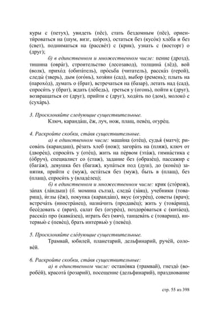 куры с (петух), увидеть (пёс), стать бездомным (пёс), ориен-
тироваться на (шум, визг, шорох), остаться без (кусок) хлеба и без
(свет), подниматься на (рассвет) с (крик), узнать с (восторг) о
(друг);
        б) в единственном и множественном числе: пение (дрозд),
тишина (овраг), строительство (лесозавод), толщина (лёд), вой
(волк), приход (обитатель), просьба (читатель), рассказ (герой),
следы (зверь), дым (огонь), хозяин (сад), выбор (ремень); плыть на
(пароход), думать о (брат), встречаться на (базар), летать над (сад),
спросить у (брат), ждать (лебедь), греться у (огонь), пойти к (друг),
возвращаться от (друг), прийти с (друг), ходить по (дом), молоко с
(сухарь).

3. Просклоняйте следующие существительные.
       Ключ, карандаш, ёж, луч, нож, плащ, певец, огурец.

4. Раскройте скобки, ставя существительные.
        а) в единственном числе: машина (отец), судья (матч); ри-
совать (карандаш), резать хлеб (нож); загорать на (пляж), ключ от
(дворец), спросить у (отец), жить на первом (этаж), гимнастика с
(обруч), специалист со (стаж), задание без (образец), пассажир с
(багаж), девушка без (багаж), купаться под (душ), до (конец) за-
нятия, прийти с (муж), остаться без (муж), быть в (плащ), без
(плащ), спросить у (владелец);
        б) в единственном и множественном числе: крик (сторож),
запах (ландыш) (б. момина сълза), следы (заяц), учебники (това-
рищ), иглы (ёж), покупка (карандаш), вкус (огурец), советы (врач);
встречать (иностранец), назначить (продавец); жить у (товарищ),
беседовать с (врач), салат без (огурец), поздороваться с (китаец),
рассказ про (кавказец), играть без (мяч), танцевать с (товарищ), ин-
тервью с (певец), брать интервью у (певец).

5. Просклоняйте следующие существительные.
       Трамвай, юбилей, планетарий, дельфинарий, ручей, соло-
вей.

6. Раскройте скобки, ставя существительные:
        а) в единственном числе: остановка (трамвай), гнездо (во-
робей), красота (розарий), посещение (дельфинарий), празднование


                                                         стр. 55 из 398
 