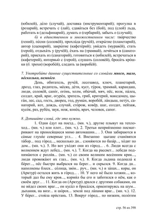 (юбилей), дело (случай), доставка (инструментарий); прогулка в
(розарий), встречать с (лай), сдаваться без (бой), под (слой) льда,
работать в (дельфинарий), думать о (гербарий), забыть о (случай);
         б) в единственном и множественном числе: творчество
(гений), песни (соловей), прохлада (ручей), открытие (планетарий),
автор (сценарий), закрытие (кафетерий); увидеть (муравей), стать
(герой), отдыхать у (ручей), ехать на (трамвай), лечиться в (санато-
рий), приехать из (санаторий), готовиться к (юбилей), встречаться в
(кафетерий), интервью с (герой), слушать (соловей), бросать крош-
ки (б. трохи) (воробей), следить за (воробей).

7. Употребите данные существительные со словами много, мало,
несколько, немного.
        День, обитатель, ручей, лесозавод, ключ, планетарий,
дрозд, глаз, родитель, месяц, дети, куст, турок, трамвай, карандаш,
люди, соловей, сапог, огонь, холм, обычай, мяч, пёс, волк, палец,
солдат, край, враг, огурец, зритель, гриб, критерий, македонец, цы-
ган, лес, сад, гость, дворец, год, румын, воробей, ландыш, петух, са-
наторий, кот, дождь, случай, сторож, ковёр, шаг, солдат, пейзаж,
кусок, раз, рубец, звук, нож, конец, врач, человек, сапог.

8. Допишите слова, где это нужно.
         1. Одни едут на поезд... (мн. ч.), другие плывут на тепло-
ход... (мн. ч.) или плот... (мн. ч.). 2. Третьи неприязненно посмат-
ривают на проносящиеся мимо автомашин... . 3. Они забираются в
самые глухие северные угл... . 4. Внезапно цыгане становятся
табор... под город..., несколько дн... слоняются по базар..., ходят по
дом... (мн. ч.). 5. Но вот уходят они из город... . 6. Люди всегда с
волнением ждут лебед... (мн. ч.). 7. Когда на рассвет... лебеди под-
нимаются с разлив... (мн. ч.) со своим великим весенним крик...,
люди провожают их глаз... (мн. ч.). 8. Когда льдина подошла к
берег..., пёс быстро выбрался на берег... и скрылся. 9. Когда дн...
наполнены блеск... солнца, звон... руч... (мн. ч.) и запах... коры, он
(Арктур) остался жить в город... . 10. У него не было хозяин..., ко-
торый дал бы ему кров..., кормил бы его и заботился о нём, как о
своём друг... . 11. Когда он (Арктур) дрался с другими собаками, он
не видел своих враг..., он кусал и бросался, ориентируясь на шум...
дыхания, на визг... и шорох... земли под лапами враг... (мн. ч.). 12.
У берег... стояла пристань. 13. Вокруг город... по низким, пологим


                                                          стр. 56 из 398
 