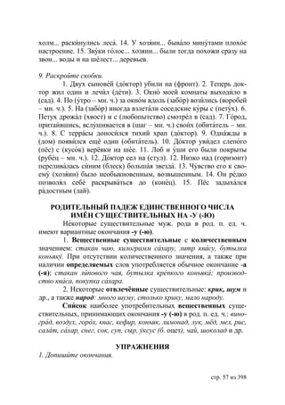 холм... раскинулись леса. 14. У хозяин... бывало минутами плохое
настроение. 15. Звуки голос... хозяин... были тогда похожи сразу на
звон... воды и на шелест... деревьев.

9. Раскройте скобки.
         1. Двух сыновей (доктор) убили на (фронт). 2. Теперь док-
тор жил один и лечил (дети). 3. Окно моей комнаты выходило в
(сад). 4. По (утро – мн. ч.) за окном вдоль (забор) возились (воробей
– мн. ч.). 5. На (забор) иногда взлетали соседские куры с (петух). 6.
Петух дрожал (хвост) и с (любопытство) смотрел в (сад). 7. Город,
притаившись, вслушивается в (шаг – мн. ч.) своих (обитатель – мн.
ч.). 8. С террасы доносился тихий храп (доктор). 9. Однажды в
(дом) появился ещё один (обитатель). 10. Доктор увидел слепого
(пёс) с (кусок) верёвки на шее. 11. Лоб и уши его были покрыты
(рубец – мн. ч.). 12. Доктор сел на (стул). 12. Низко над (горизонт)
переливалась синим (блеск) большая звезда. 13. Чувство его к сво-
ему (хозяин) было необыкновенным, возвышенным. 14. Он редко
позволял себе раскрываться до (конец). 15. Пёс задыхался
радостным (лай).

     РОДИТЕЛЬНЫЙ ПАДЕЖ ЕДИНСТВЕННОГО ЧИСЛА
            ИМЁН СУЩЕСТВИТЕЛЬНЫХ НА -У (-Ю)
         Некоторые существительные муж. рода в род. п. ед. ч.
имеют вариантные окончания -у (-ю).
         1. Вещественные существительные с количественным
значением: стакан чаю, килограмм сахару, литр квасу, бутылка
коньяку. При отсутствии количественного значения, а также при
наличии определяемых слов употребляется обычное окончание -а
(-я): стакан липового чая, бутылка крепкого коньяка производ-
ство кваса, покупка сахара.
         2. Некоторые отвлечённые существительные: крик, шум и
др., а также народ: много шуму, столько крику, мало народу.
         Список наиболее употребительных вещественных суще-
ствительных, принимающих окончания -у (-ю) в род. п. ед. ч.: вино-
град, воздух, горох, квас, кефир, коньяк, лимонад, лук, мёд, мел, рис,
салат, сахар, снег, сок, суп, сыр, уксус (б. оцет), чай, шоколад и др.

                         УПРАЖНЕНИЯ
1. Допишите окончания.


                                                          стр. 57 из 398
 