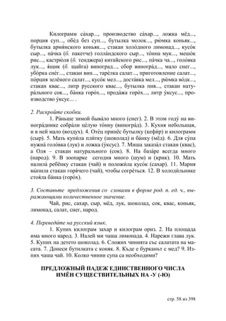 Килограмм сахар..., производство сахар..., ложка мёд...,
порция суп..., обед без суп..., бутылка молок..., рюмка коньяк...,
бутылка армянского коньяк..., стакан холодного лимонад..., кусок
сыр..., пачка (б. пакетче) голландского сыр..., тонна мук..., мешок
рис..., кастрюля (б. тенджера) китайского рис..., пачка ча..., головка
лук..., ящик (б. щайга) виноград..., сбор виноград..., мало снег...,
уборка снег..., стакан вин..., тарелка салат..., приготовление салат...,
порция зелёного салат..., кусок мел..., доставка мел..., рюмка водк...,
стакан квас..., литр русского квас..., бутылка пив..., стакан нату-
рального сок..., банка горох..., продажа горох..., литр уксус..., про-
изводство уксус... .

2. Раскройте скобки.
        1. Раньше зимой бывало много (снег). 2. В этом году на ви-
нограднике собрали целую тонну (виноград). 3. Кухня небольшая,
и в ней мало (воздух). 4. Отец принёс бутылку (кефир) и килограмм
(сыр). 5. Мать купила плитку (шоколад) и банку (мёд). 6. Для супа
нужна головка (лук) и ложка (уксус). 7. Миша заказал стакан (квас),
а Оля – стакан натурального (сок). 8. На базаре всегда много
(народ). 9. В зоопарке сегодня много (шум) и (крик). 10. Мать
налила ребёнку стакан (чай) и положила кусок (сахар). 11. Мария
выпила стакан горячего (чай), чтобы согреться. 12. В холодильнике
стояла банка (горох).

3. Составьте предложения со словами в форме род. п. ед. ч., вы-
ражающими количественное значение.
       Чай, рис, сахар, сыр, мёд, лук, шоколад, сок, квас, коньяк,
лимонад, салат, снег, народ.

4. Переведите на русский язык.
         1. Купих килограм захар и килограм ориз. 2. На площада
има много народ. 3. Налей ми чаша лимонада. 4. Нарежи глава лук.
5. Купих на детето шоколад. 6. Сложих чинията със салатата на ма-
сата. 7. Донеси бутилката с коняк. 8. Къде е бурканът с мед? 9. Из-
пих чаша чай. 10. Колко чинии супа са необходими?

    ПРЕДЛОЖНЫЙ ПАДЕЖ ЕДИНСТВЕННОГО ЧИСЛА
        ИМЁН СУЩЕСТВИТЕЛЬНЫХ НА -У (-Ю)



                                                           стр. 58 из 398
 