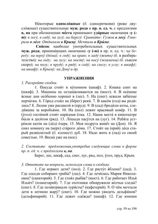 Некоторые односложные (б. едносричкови) (реже дву-
сложные) существительные муж. рода в пр. п. ед. ч. с предлогами
в, на при обозначении места принимают ударные окончания -у (-
ю): в лесу, в саду, на лугу, на берегу. Сравните: Гуляли в лесу. Гово-
рили о лесе. Отдыхали в Крыму. Мечтали о Крыме.
         Список наиболее употребительных существительных
муж. рода, принимающих окончание -у (-ю) в пр. п. ед. ч.: на бе-
ре у на верху (дома) в году на краю в ладу (жить) (б. в разбира-
телство) на льду на лугу на мосту на носу (экзамены) (б. съвсем
скоро) на полу в пруду в ряду в саду на снегу в углу в шкафу
на шкафу в Крыму на Дону и др.

                        УПРАЖНЕНИЯ
1. Раскройте скобки.
        1. Посуда стоит в кухонном (шкаф). 2. Кошка спит на
(шкаф). 3. Машины не останавливаются на (мост). 4. В осенние
ясные дни особенно хорошо в (лес). 5. На (снег) лежали забытые
перчатки. 6. Город стоял на (берег) реки. 7. В каком (год) вы роди-
лись? 8. Лилии уже расцвели в (пруд). 9. В (сад) бродили коты, сле-
дившие за воробьями. 10. На (пол) лежит красивый ковёр. 11. В
(угол) гостиной стоит нарядная ёлка. 12. Наши места в кинотеатре
были в десятом (ряд). 13. Лошади пасутся на (луг). 14. Ребята уст-
роили каток на (лёд) озера. 15. Моя подруга живёт на (Дон). 16. Я
снял комнату на (верх) старого дома. 17. Стоит на (край) леса ста-
рый развесистый (б. клонест) дуб. 18. Надо жить в (лад) со своей
совестью. 19. Весна уже на (нос).

2. Составьте предложения,употребив следующие слова в форме
пр. п. ед. ч. с предлогами в, на.
         Берег, лес, шкаф, сад, снег, луг, ряд, пол, угол, пруд, Крым.

3. Ответьте на вопросы, используя слова в скобках.
         1. Где играют дети? (пол). 2. Где растут яблони? (сад). 3.
Где соседи собирают грибы? (лес). 4. Где лечилась Мария Никола-
евна? (санаторий). 5. Где стоял рыбак? (мост). 6. Где работает Илья
Ильич? (планетарий). 7. Где охотники обнаружили волчьи следы?
(снег). 8. Где позавтракали туристы? (кафетерий). 9. О чём мечтали
дети в летнюю жару? (снег). 10. Где можно увидеть дельфинов?
(дельфинарий). 11. Где лежит одежда? (шкаф). 12. Где юноши


                                                          стр. 59 из 398
 
