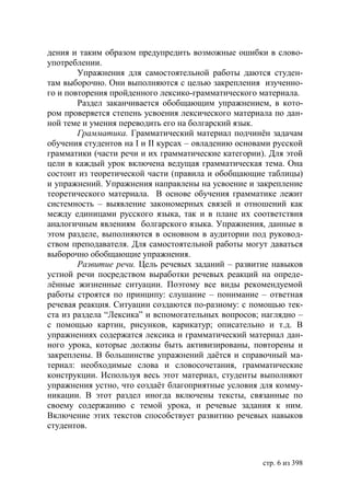 дения и таким образом предупредить возможные ошибки в слово-
употреблении.
        Упражнения для самостоятельной работы даются студен-
там выборочно. Они выполняются с целью закрепления изученно-
го и повторения пройденного лексико-грамматического материала.
        Раздел заканчивается обобщающим упражнением, в кото-
ром проверяется степень усвоения лексического материала по дан-
ной теме и умения переводить его на болгарский язык.
        Грамматика. Грамматический материал подчинён задачам
обучения студентов на І и ІІ курсах – овладению основами русской
грамматики (части речи и их грамматические категории). Для этой
цели в каждый урок включена ведущая грамматическая тема. Она
состоит из теоретической части (правила и обобщающие таблицы)
и упражнений. Упражнения направлены на усвоение и закрепление
теоретического материала. В основе обучения грамматике лежит
системность – выявление закономерных связей и отношений как
между единицами русского языка, так и в плане их соответствия
аналогичным явлениям болгарского языка. Упражнения, данные в
этом разделе, выполняются в основном в аудитории под руковод-
ством преподавателя. Для самостоятельной работы могут даваться
выборочно обобщающие упражнения.
        Развитие речи. Цель речевых заданий – развитие навыков
устной речи посредством выработки речевых реакций на опреде-
лённые жизненные ситуации. Поэтому все виды рекомендуемой
работы строятся по принципу: слушание – понимание – ответная
речевая реакция. Ситуации создаются по-разному: с помощью тек-
ста из раздела “Лексика” и вспомогательных вопросов; наглядно –
с помощью картин, рисунков, карикатур; описательно и т.д. В
упражнениях содержатся лексика и грамматический материал дан-
ного урока, которые должны быть активизированы, повторены и
закреплены. В большинстве упражнений даётся и справочный ма-
териал: необходимые слова и словосочетания, грамматические
конструкции. Используя весь этот материал, студенты выполняют
упражнения устно, что создаёт благоприятные условия для комму-
никации. В этот раздел иногда включены тексты, связанные по
своему содержанию с темой урока, и речевые задания к ним.
Включение этих текстов способствует развитию речевых навыков
студентов.



                                                     стр. 6 из 398
 