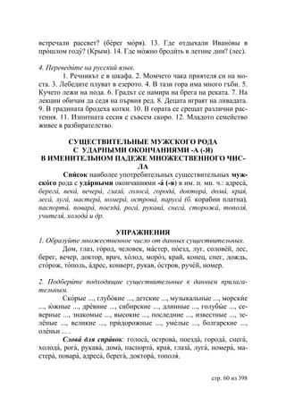встречали рассвет? (берег моря). 13. Где отдыхали Ивановы в
прошлом году? (Крым). 14. Где можно бродить в летние дни? (лес).

4. Переведите на русский язык.
         1. Речникът е в шкафа. 2. Момчето чака приятеля си на мо-
ста. 3. Лебедите плуват в езерото. 4. В тази гора има много гъби. 5.
Кучето лежи на пода. 6. Градът се намира на брега на реката. 7. На
лекции обичам да седя на първия ред. 8. Децата играят на ливадата.
9. В градината бродеха котки. 10. В гората се срещат различни рас-
тения. 11. Изпитната сесия е съвсем скоро. 12. Младото семейство
живее в разбирателство.

          СУЩЕСТВИТЕЛЬНЫЕ МУЖСКОГО РОДА
            С УДАРНЫМИ ОКОНЧАНИЯМИ -А (-Я)
 В ИМЕНИТЕЛЬНОМ ПАДЕЖЕ МНОЖЕСТВЕННОГО ЧИС-
                                ЛА
        Список наиболее употребительных существительных муж-
ского рода с ударными окончаниями -а (-я) в им. п. мн. ч.: адреса,
берега, века, вечера, глаза, голоса, города, доктора, дома, края,
леса, луга, мастера, номера, острова, паруса (б. корабни платна),
паспорта, повара, поезда, рога, рукава, снега, сторожа, тополя,
учителя, холода и др.

                         УПРАЖНЕНИЯ
1. Образуйте множественное число от данных существительных.
        Дом, глаз, город, человек, мастер, поезд, луг, соловей, лес,
берег, вечер, доктор, врач, холод, мороз, край, конец, снег, дождь,
сторож, тополь, адрес, конверт, рукав, остров, ручей, номер.

2. Подберите подходящие существительные к данным прилага-
тельным.
        Скорые ..., глубокие ..., детские ..., музыкальные ..., морские
..., южные ..., древние ..., сибирские ..., длинные ..., голубые ..., се-
верные ..., знакомые ..., высокие ..., последние ..., известные ..., зе-
лёные ..., великие ..., придорожные ..., умелые ..., болгарские ...,
оленьи ... .
        Слова для справок: голоса, острова, поезда, города, снега,
холода, рога, рукава, дома, паспорта, края, глаза, луга, номера, ма-
стера, повара, адреса, берега, доктора, тополя.


                                                            стр. 60 из 398
 
