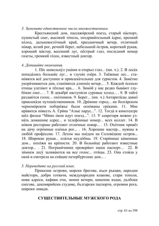 3. Замените единственное число множественным.
        Крестьянский дом, пассажирский поезд, старый паспорт,
пушистый снег, высокий тополь, поздравительный адрес, крепкий
холод, дальневосточный край, праздничный вечер, отличный
повар, козий рог, речной берег, небольшой остров, короткий рукав,
хороший мастер, весенний луг, пёстрый глаз, последний номер
газеты, громкий голос, известный доктор.

4. Допишите окончания.
        1. Пёс шевельнул ушами и открыл глаз... (мн. ч.). 2. В лесах
попадались большие луг... и глухие озёра. 3. Таёжные лес... ста-
новятся всё доступнее и привлекательнее для туристов. 4. Заметно
укорачиваются дни, становятся длиннее вечер... . 5. Каждой осенью
птицы улетают в тёплые кра... . 6. Зимой у нас редко бывают глу-
бокие снег... . 7. В декабре наступили суровые холод... . 8. В тайге
раздаются голос... охотников. 9. Берег... (мн. ч.) Антарктиды давно
привлекали путешественников. 10. Древние город... на болгарском
черноморском побережье были основаны греками. 11. Мне
нравится повесть А. Грина “Алые парус...”. 12. Тогда в кинотеатре
шёл фильм “Мимо окон идут поезд...”. 13. У секретаря можно уз-
нать домашние адрес... и телефонные номер... всех коллег. 14. В
новом ресторане работают отличные повар... . 15. Охотник привёз
на дачу огромные оленьи рог... . 16. Хорошие мастер... нужны в
любой профессии. 17. Летом мы поедем на Соловецкие остров...
18. Широкие рукав... платья неудобны. 19. Старинные каменные
дом... похожи на крепости. 20. В больнице работают известные
доктор... . 21. Пограничники проверяют наши паспорт... 22. В
зимнем лесу заливаются на все голос... птицы. 23. Она стояла у
окна и смотрела на спящие петербургские дом... .

5. Переведите на русский язык.
        Приказни острови, морски брегове, къси ръкави, народни
майстори, добри готвачи, международни влакове, стари тополи,
нови адреси, кафяви очи, зимни вечери, каменни къщи, дълбоки
снегове, декемврийски студове, български паспорти, огромни рога,
широки ливади.

         СУЩЕСТВИТЕЛЬНЫЕ МУЖСКОГО РОДА


                                                        стр. 61 из 398
 