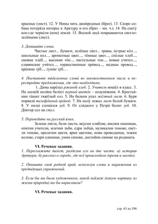 красные (лист). 12. У Нины пять двоюродных (брат). 13. Скоро со-
бака потеряла интерес к Арктуру и его (брат – мн. ч.). 14. На снегу
кое-где чернели (ком) земли. 15. Весной леса покрываются светло-
зелёными (лист).

3. Допишите слова.
       Чистые лист... бумаги, зелёные лист... травы, острые кол...,
школьные кол..., ароматные цвет..., тёмные цвет..., спелые хлеб...,
свежие хлеб..., высокие тон..., пастельные тон..., новые учител...,
славянские учител..., торжественные провод..., медные провод...,
крепкие зуб..., тупые зуб... .

4. Поставьте выделенные слова во множественном числе и пе-
рестройте предложения, где это необходимо.
        1. Дима нарезал ржаной хлеб. 2. Учитель вошёл в класс. 3.
На лесной поляне белеет первый цветок – подснежник. 4. Крестья-
нин тащит тяжёлый кол. 5. На балкон упал жёлтый лист. 6. Буря
порвала телефонный провод. 7. На полу лежал лист белой бумаги.
8. У пилы сломался зуб. 9. От сладкого у Петра болит зуб. 10.
Доктор сел на стул.

5. Переведите на русский язык.
        Зелени листа, бели листи, вкусни хлябове, високи пшеници,
опитни учители, млечни зъби, едри зъбци, музикални тонове, свет-
ли тонове, пролетни цветя, ярки цветове, нови проводници, тежки
колове, стари единици, умни синове, достойни синове на родината.

       VI. Речевые задания.
1. Перескажите текст, разделив его на две части: а) история
Арктура б) рассказ о городе, где всё происходило (время и место).

2. Опишите свой родной край, используя слова и выражения из
предыдущих упражнений.

3. Если бы вы были художником, какой пейзаж (какую картину из
жизни природы) вы бы нарисовали?

       VI. Речевые задания.



                                                       стр. 63 из 398
 