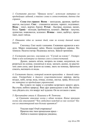 1. Составьте рассказ “Пришла весна”, используя материал из
предыдущих заданий, а также слова и словосочетания, данные для
справок.
        Слова для справок: Весна – запоздалая, дружная, прибли-
жается, наступает. Снег – становится мягким, чернеет, подтаивает.
Вóды – текут, журчат, бурлят. Ручьú – быстрые, шумные, звенят,
бегут. Трава – молодая, пробивается, зеленеет. Листья – пахучие,
душистые, появляются, зеленеют. Птицы – поют, щебéчут, приле-
тают, вьют гнëзда.

2. Опишите один из зимних дней, взяв за основу данный ниже
текст.
       Снегопад. Снег валúт хлопьями. Снежинки кружатся в воз-
духе. Мороз пощипывает щëки. Инеем посеребрило деревья. По-
темнело. Налетел ветер. Поднялась метель. Замелó тропинки.

3. Составьте рассказ, озаглавив его “Случай на пляже”. Употре-
бите в нём некоторые из данных слов и словосочетаний.
        Душно, дышать нéчем, загорать на пляже, искупаться, пе-
регреться на солнце, плескáться в воде, заплыть далеко, не рассчи-
тать свои силы, цвет флагов на пляже, звать на помощь, броситься
спасать, вытащить из воды.

4. Составьте диалог, который может произойти в данной ситу-
ации. Употребите в диалоге существительные деревья, цветы,
воздух, небо, ветер, вода, птицы, солнце, листья, трава. Используй-
те материал из предыдущих упражнений.
        Вы гуляете по парку и случайно встречаете вашего друга.
Вы очень любите природу. Ваш друг равнодушен к ней. Вы пытае-
тесь убедить его, что вокруг всë чудесно. Он не согласен с вами.

5. Прочитайте стихи А. Пушкина и Ф. Тютчева.
    а) Сравните описание осени у обоих поэтов. Какие признаки
осени они описывают? Чем любуется каждый из них осенью? Ка-
кое из стихотворений вам больше нравится?

       Унылая пора! Очей очарованье!
       Приятна мне твоя прощальная краса –
       Люблю я пышное природы увядянье,


                                                       стр. 64 из 398
 