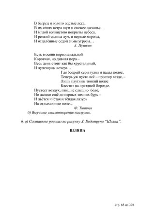 В багрец и золото одетые леса,
       В их сенях ветра шум и свежее дыханье,
       И мглой волнистою покрыты небеса,
       И редкий солнца луч, и первые морозы,
       И отдалëнные седой зимы угрозы…
                              А. Пушкин

       Есть в осени первоначальной
       Короткая, но дивная пора –
       Весь день стоит как бы хрустальный,
       И лучезарны вечера…
                      Где бодрый серп гулял и падал колос,
                      Теперь уж пусто всë – простор везде, –
                      Лишь паутины тонкий волос
                      Блестит на праздной борозде.
       Пустеет воздух, птиц не слышно боле,
       Но далеко ещë до первых зимних бурь –
       И льëтся чистая и тëплая лазурь
       На отдыхающее поле…
                              Ф. Тютчев
   б) Выучите стихотворения наизусть.

6. а) Составьте рассказ по рисунку Х. идструпа “Шляпа”.

                           ШЛЯПА




                                                     стр. 65 из 398
 