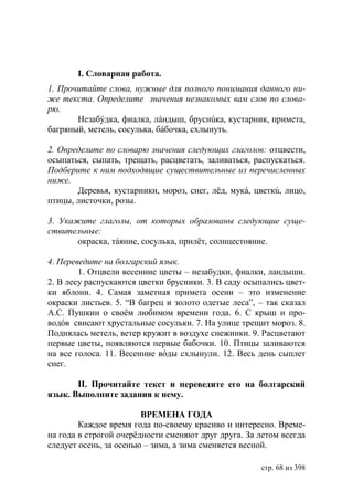 І. Словарная работа.
1. Прочитайте слова, нужные для полного понимания данного ни-
же текста. Определите значения незнакомых вам слов по слова-
рю.
       Незабýдка, фиалка, лáндыш, бруснúка, кустарник, примета,
багряный, метель, сосулька, бáбочка, схлынуть.

2. Определите по словарю значения следующих глаголов: отцвести,
осыпаться, сыпать, трещать, расцветать, заливаться, распускаться.
Подберите к ним подходящие существительные из перечисленных
ниже.
       Деревья, кустарники, мороз, снег, лëд, мукá, цветкú, лицо,
птицы, листочки, розы.

3. Укажите глаголы, от которых образованы следующие суще-
ствительные:
       окраска, тáяние, сосулька, прилёт, солнцестояние.

4. Переведите на болгарский язык.
        1. Отцвели весенние цветы – незабудки, фиалки, ландыши.
2. В лесу распускаются цветки брусники. 3. В саду осыпались цвет-
ки яблони. 4. Самая заметная примета осени – это изменение
окраски листьев. 5. “В багрец и золото одетые леса”, – так сказал
А.С. Пушкин о своëм любимом времени года. 6. С крыш и про-
водóв свисают хрустальные сосульки. 7. На улице трещит мороз. 8.
Поднялась метель, ветер кружит в воздухе снежинки. 9. Расцветают
первые цветы, появляются первые бабочки. 10. Птицы заливаются
на все голоса. 11. Весенние вóды схлынули. 12. Весь день сыплет
снег.

       ІІ. Прочитайте текст и переведите его на болгарский
язык. Выполните задания к нему.

                        ВРЕМЕНА ГОДА
        Каждое время года по-своему красиво и интересно. Време-
на года в строгой очерёдности сменяют друг друга. За летом всегда
следует осень, за осенью – зима, а зима сменяется весной.

                                                     стр. 68 из 398
 