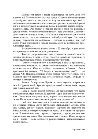 Солнце всё выше и выше поднимается на небе, лучи его
падают всё более отвесно, сильнее греют. Отцвели весенние цветы
– незабудки, фиалки, ландыши; в лесу на низеньких кустиках с
твëрдыми глянцевитыми листочками распускаются цветки брусни-
ки, а в садах отцвели, осыпались белые и розовые цветки яблонь –
началось лето. Оно бывает в разные сроки: в один год раньше, в
другой позже. Астрономическим началом лета считается 22 июня –
день летнего солнцестояния, когда солнце поднимается до высшей
точки и после этого дня начинает свой обратный путь. Оно поне-
множку спускается по небосводу – сначала незаметно, дни ещё
долго будут длинными и погода жаркая, а всё же постепенно при-
ближается осень…
         Астрономическое начало осени – 23 сентября, в день осен-
него равноденствия, когда день равен ночи.
         Заметно укорáчиваются дни, становятся длиннéе вечера,
меньше солнечного света и тепла. Но осень приходит то раньше, то
позже календарных сроков, в зависимости от погоды.
         Примет у осени много: и улетающие в тёплые края птицы,
и поведение животных, но самая заметная примета – это изменение
окраски листьев. Они из зелëных становятся жёлтыми, тёмно-
красными, багряными… “В багрец и золото одетые леса”, – так
сказал А.С. Пушкин, который очень любил “золотую” осень. Но в
пышной красоте осеннего леса есть затаённая грусть. Природа го-
товится к зимнему сну.
         Январь. Разгар зимы. Время сильных морозов, ветров, ме-
телей. Суровая порá. Красива природа зимой: спящие поля, укры-
тые снегом, сонный лес.
         Даже в самый разгар морозов мы вспоминаем, что весна
приближается. Ведь минуло 22 декабря – день зимнего солнцестоя-
ния. После него наступает зима, вернее, астрономическое начало
зимы. Пусть трещат морозы – не страшно, впереди весна!
         Ещё стоят короткие дни и длинные ночи, но уже постепен-
но меняется погода. Хотя отбушевали февральские метели, зима
ещё злится, сыплет снегом, сковывает морозом. Но несмотря на
холод и снег, в воздухе чувствуется весна, он становится прозрач-
ным. В солнечные дни с крыш, с деревьев, с проводов свисают
хрустальные сосульки. Дни становятся всё длиннее. И вот наступи-
ло 21 марта – день весеннего равноденствия, астрономическое
начало весны.


                                                     стр. 69 из 398
 
