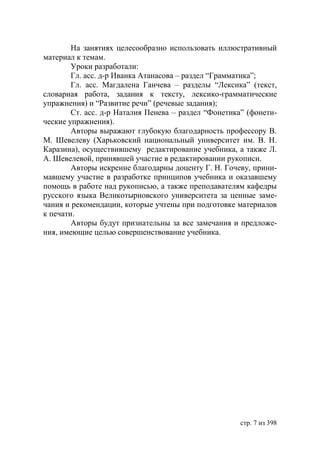 На занятиях целесообразно использовать иллюстративный
материал к темам.
        Уроки разработали:
        Гл. асс. д-р Иванка Атанасова – раздел “Грамматика”;
        Гл. асс. Магдалена Ганчева – разделы “Лексика” (текст,
словарная работа, задания к тексту, лексико-грамматические
упражнения) и “Развитие речи” (речевые задания);
        Ст. асс. д-р Наталия Пенева – раздел “Фонетика” (фонети-
ческие упражнения).
        Авторы выражают глубокую благодарность профессору В.
М. Шевелеву (Харьковский национальный университет им. В. Н.
Каразина), осуществившему редактирование учебника, а также Л.
А. Шевелевой, принявшей участие в редактировании рукописи.
        Авторы искренне благодарны доценту Г. Н. Гочеву, прини-
мавшему участие в разработке принципов учебника и оказавшему
помощь в работе над рукописью, а также преподавателям кафедры
русского языка Великотырновского университета за ценные заме-
чания и рекомендации, которые учтены при подготовке материалов
к печати.
        Авторы будут признательны за все замечания и предложе-
ния, имеющие целью совершенствование учебника.




                                                     стр. 7 из 398
 